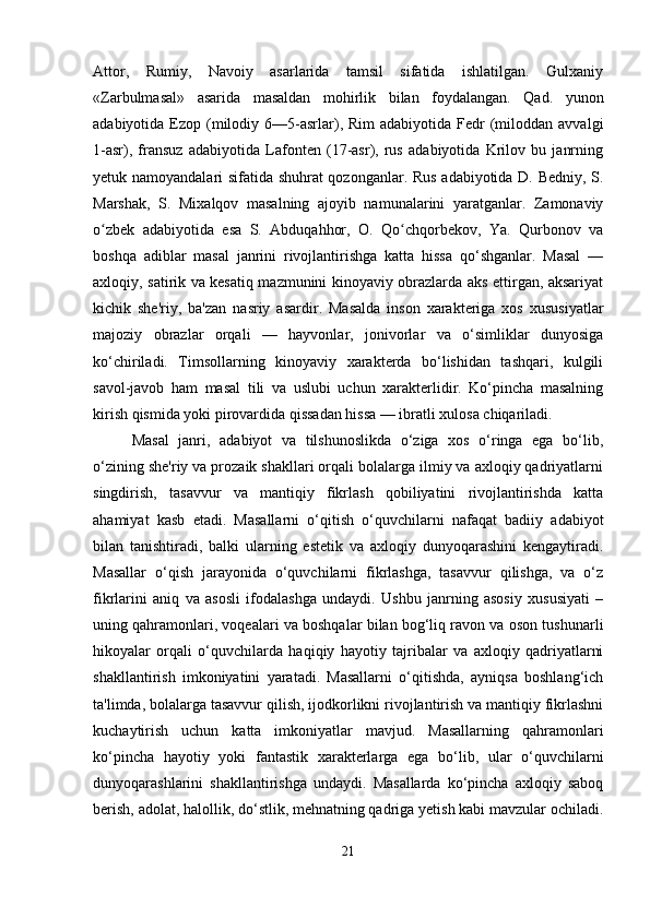 Attor,   Rumiy,   Navoiy   asarlarida   tamsil   sifatida   ishlatilgan.   Gulxaniy
«Zarbulmasal»   asarida   masaldan   mohirlik   bilan   foydalangan.   Qad.   yunon
adabiyotida  Ezop  (milodiy 6—5-asrlar), Rim   adabiyotida  Fedr   (miloddan  avvalgi
1-asr),   fransuz   adabiyotida   Lafonten   (17-asr),   rus   adabiyotida   Krilov   bu   janrning
yetuk namoyandalari sifatida shuhrat qozonganlar. Rus adabiyotida D. Bedniy, S.
Marshak,   S.   Mixalqov   masalning   ajoyib   namunalarini   yaratganlar.   Zamonaviy
o zbek   adabiyotida   esa   S.   Abduqahhor,   O.   Qo chqorbekov,   Ya.   Qurbonov   vaʻ ʻ
boshqa   adiblar   masal   janrini   rivojlantirishga   katta   hissa   qo‘shganlar.   Masal   —
axloqiy, satirik va kesatiq mazmunini kinoyaviy obrazlarda aks ettirgan, aksariyat
kichik   she'riy,   ba'zan   nasriy   asardir.   Masalda   inson   xarakteriga   xos   xususiyatlar
majoziy   obrazlar   orqali   —   hayvonlar,   jonivorlar   va   o‘simliklar   dunyosiga
ko‘chiriladi.   Timsollarning   kinoyaviy   xarakterda   bo‘lishidan   tashqari,   kulgili
savol-javob   ham   masal   tili   va   uslubi   uchun   xarakterlidir.   Ko‘pincha   masalning
kirish qismida yoki pirovardida qissadan hissa — ibratli xulosa chiqariladi.
Masal   janri,   adabiyot   va   tilshunoslikda   o‘ziga   xos   o‘ringa   ega   bo‘lib,
o‘zining she'riy va prozaik shakllari orqali bolalarga ilmiy va axloqiy qadriyatlarni
singdirish,   tasavvur   va   mantiqiy   fikrlash   qobiliyatini   rivojlantirishda   katta
ahamiyat   kasb   etadi.   Masallarni   o‘qitish   o‘quvchilarni   nafaqat   badiiy   adabiyot
bilan   tanishtiradi,   balki   ularning   estetik   va   axloqiy   dunyoqarashini   kengaytiradi.
Masallar   o‘qish   jarayonida   o‘quvchilarni   fikrlashga,   tasavvur   qilishga,   va   o‘z
fikrlarini   aniq   va   asosli   ifodalashga   undaydi.   Ushbu   janrning   asosiy   xususiyati   –
uning qahramonlari, voqealari va boshqalar bilan bog‘liq ravon va oson tushunarli
hikoyalar   orqali   o‘quvchilarda   haqiqiy   hayotiy   tajribalar   va   axloqiy   qadriyatlarni
shakllantirish   imkoniyatini   yaratadi.   Masallarni   o‘qitishda,   ayniqsa   boshlang‘ich
ta'limda, bolalarga tasavvur qilish, ijodkorlikni rivojlantirish va mantiqiy fikrlashni
kuchaytirish   uchun   katta   imkoniyatlar   mavjud.   Masallarning   qahramonlari
ko‘pincha   hayotiy   yoki   fantastik   xarakterlarga   ega   bo‘lib,   ular   o‘quvchilarni
dunyoqarashlarini   shakllantirishga   undaydi.   Masallarda   ko‘pincha   axloqiy   saboq
berish, adolat, halollik, do‘stlik, mehnatning qadriga yetish kabi mavzular ochiladi.
21 