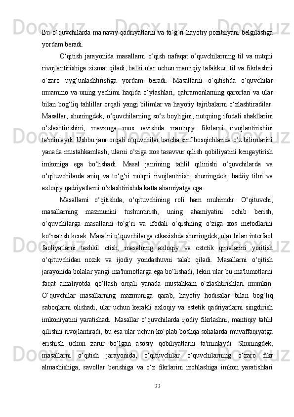 Bu o‘quvchilarda ma'naviy qadriyatlarni va to‘g‘ri hayotiy pozitsiyani belgilashga
yordam beradi.
O‘qitish   jarayonida   masallarni   o‘qish   nafaqat   o‘quvchilarning   til   va   nutqni
rivojlantirishiga xizmat qiladi, balki ular uchun mantiqiy tafakkur, til va fikrlashni
o‘zaro   uyg‘unlashtirishga   yordam   beradi.   Masallarni   o‘qitishda   o‘quvchilar
muammo  va  uning  yechimi   haqida  o‘ylashlari,  qahramonlarning  qarorlari  va  ular
bilan bog‘liq tahlillar orqali yangi bilimlar va hayotiy tajribalarni o‘zlashtiradilar.
Masallar,   shuningdek,  o‘quvchilarning  so‘z  boyligini,  nutqning  ifodali   shakllarini
o‘zlashtirishini,   mavzuga   mos   ravishda   mantiqiy   fikrlarni   rivojlantirishini
ta'minlaydi. Ushbu janr orqali o‘quvchilar barcha sinf bosqichlarida o‘z bilimlarini
yanada mustahkamlash, ularni o‘ziga xos tasavvur qilish qobiliyatini kengaytirish
imkoniga   ega   bo‘lishadi.   Masal   janrining   tahlil   qilinishi   o‘quvchilarda   va
o‘qituvchilarda   aniq   va   to‘g‘ri   nutqni   rivojlantirish,   shuningdek,   badiiy   tilni   va
axloqiy qadriyatlarni o‘zlashtirishda katta ahamiyatga ega.
Masallarni   o‘qitishda,   o‘qituvchining   roli   ham   muhimdir.   O‘qituvchi,
masallarning   mazmunini   tushuntirish,   uning   ahamiyatini   ochib   berish,
o‘quvchilarga   masallarni   to‘g‘ri   va   ifodali   o‘qishning   o‘ziga   xos   metodlarini
ko‘rsatish kerak. Masalni o‘quvchilarga etkazishda shuningdek, ular bilan interfaol
faoliyatlarni   tashkil   etish,   masalning   axloqiy   va   estetik   qirralarini   yoritish
o‘qituvchidan   nozik   va   ijodiy   yondashuvni   talab   qiladi.   Masallarni   o‘qitish
jarayonida bolalar yangi ma'lumotlarga ega bo‘lishadi, lekin ular bu ma'lumotlarni
faqat   amaliyotda   qo‘llash   orqali   yanada   mustahkam   o‘zlashtirishlari   mumkin.
O‘quvchilar   masallarning   mazmuniga   qarab,   hayotiy   hodisalar   bilan   bog‘liq
saboqlarni   olishadi,   ular   uchun   kerakli   axloqiy   va   estetik   qadriyatlarni   singdirish
imkoniyatini   yaratishadi.   Masallar   o‘quvchilarda   ijodiy   fikrlashni,   mantiqiy   tahlil
qilishni rivojlantiradi, bu esa ular uchun ko‘plab boshqa sohalarda muvaffaqiyatga
erishish   uchun   zarur   bo‘lgan   asosiy   qobiliyatlarni   ta'minlaydi.   Shuningdek,
masallarni   o‘qitish   jarayonida,   o‘qituvchilar   o‘quvchilarning   o‘zaro   fikr
almashishiga,   savollar   berishiga   va   o‘z   fikrlarini   izohlashiga   imkon   yaratishlari
22 