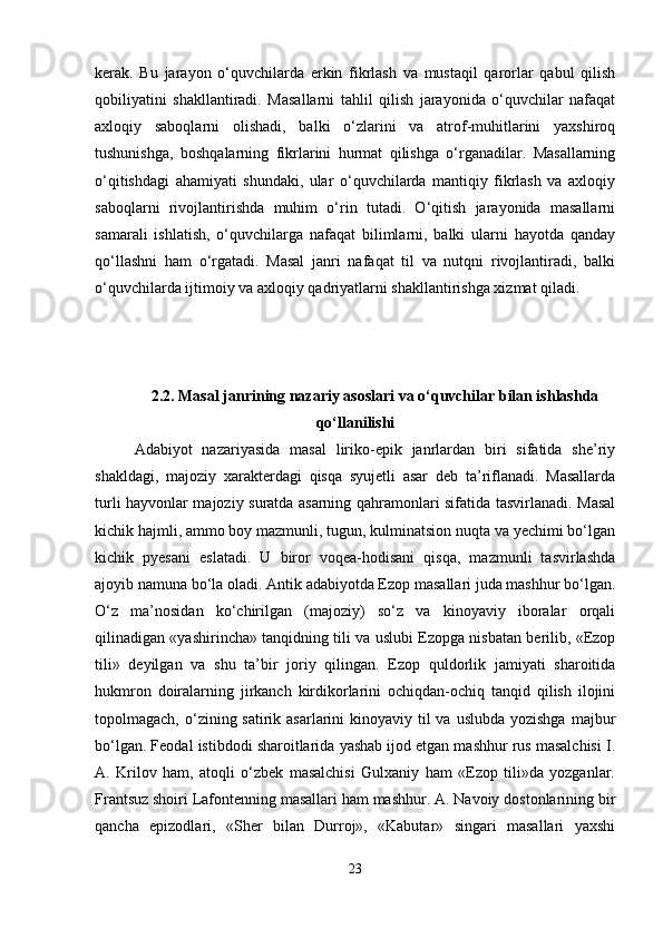 kerak.   Bu   jarayon   o‘quvchilarda   erkin   fikrlash   va   mustaqil   qarorlar   qabul   qilish
qobiliyatini   shakllantiradi.   Masallarni   tahlil   qilish   jarayonida   o‘quvchilar   nafaqat
axloqiy   saboqlarni   olishadi,   balki   o‘zlarini   va   atrof-muhitlarini   yaxshiroq
tushunishga,   boshqalarning   fikrlarini   hurmat   qilishga   o‘rganadilar.   Masallarning
o‘qitishdagi   ahamiyati   shundaki,   ular   o‘quvchilarda   mantiqiy   fikrlash   va   axloqiy
saboqlarni   rivojlantirishda   muhim   o‘rin   tutadi.   O‘qitish   jarayonida   masallarni
samarali   ishlatish,   o‘quvchilarga   nafaqat   bilimlarni,   balki   ularni   hayotda   qanday
qo‘llashni   ham   o‘rgatadi.   Masal   janri   nafaqat   til   va   nutqni   rivojlantiradi,   balki
o‘quvchilarda ijtimoiy va axloqiy qadriyatlarni shakllantirishga xizmat qiladi.
2.2. Masal janrining nazariy asoslari va o‘quvchilar bilan ishlashda
qo‘llanilishi
Adabiyot   nazariyasida   masal   liriko-epik   janrlardan   biri   sifatida   she’riy
shakldagi,   majoziy   xarakterdagi   qisqa   syujetli   asar   deb   ta’riflanadi.   Masallarda
turli hayvonlar majoziy suratda asarning qahramonlari sifatida tasvirlanadi. Masal
kichik hajmli, ammo boy mazmunli, tugun, kulminatsion nuqta va yechimi bo‘lgan
kichik   pyesani   eslatadi.   U   biror   voqea-hodisani   qisqa,   mazmunli   tasvirlashda
ajoyib namuna bo‘la oladi. Antik adabiyotda Ezop masallari juda mashhur bo‘lgan.
O‘z   ma’nosidan   ko‘chirilgan   (majoziy)   so‘z   va   kinoyaviy   iboralar   orqali
qilinadigan «yashirincha» tanqidning tili va uslubi Ezopga nisbatan berilib, «Ezop
tili»   deyilgan   va   shu   ta’bir   joriy   qilingan.   Ezop   quldorlik   jamiyati   sharoitida
hukmron   doiralarning   jirkanch   kirdikorlarini   ochiqdan-ochiq   tanqid   qilish   ilojini
topolmagach, o‘zining satirik asarlarini  kinoyaviy  til  va uslubda  yozishga  majbur
bo‘lgan. Feodal istibdodi sharoitlarida yashab ijod etgan mashhur rus masalchisi I.
A.   Krilov   ham,   atoqli   o‘zbek   masalchisi   Gulxaniy   ham   «Ezop   tili»da   yozganlar.
Frantsuz shoiri Lafontenning masallari ham mashhur. A. Navoiy dostonlarining bir
qancha   epizodlari,   «Sher   bilan   Durroj»,   «Kabutar»   singari   masallari   yaxshi
23 