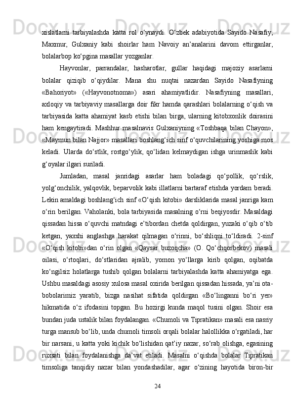 xislatlarni   tarbiyalashda   katta   rol   o‘ynaydi.   O‘zbek   adabiyotida   Sayido   Nasafiy,
Maxmur,   Gulxaniy   kabi   shoirlar   ham   Navoiy   an’analarini   davom   ettirganlar,
bolalarbop ko‘pgina masallar yozganlar.
Hayvonlar,   parrandalar,   hasharotlar,   gullar   haqidagi   majoziy   asarlarni
bolalar   qiziqib   o‘qiydilar.   Mana   shu   nuqtai   nazardan   Sayido   Nasafiyning
«Bahoriyot»   («Hayvonotnoma»)   asari   ahamiyatlidir.   Nasafiyning   masallari,
axloqiy va tarbiyaviy masallarga doir fikr hamda qarashlari bolalarning o‘qish va
tarbiyasida   katta   ahamiyat   kasb   etishi   bilan   birga,   ularning   kitobxonlik   doirasini
ham   kengaytiradi.   Mashhur   masalnavis   Gulxaniyning   «Toshbaqa   bilan   Chayon»,
«Maymun bilan Najjor» masallari boshlang‘ich sinf o‘quvchilarining yoshiga mos
keladi.   Ularda   do‘stlik,   rostgo‘ylik,   qo‘lidan   kelmaydigan   ishga   urinmaslik   kabi
g‘oyalar ilgari suriladi.
Jumladan,   masal   janridagi   asarlar   ham   boladagi   qo‘pollik,   qo‘rslik,
yolg‘onchilik, yalqovlik, beparvolik kabi illatlarni bartaraf etishda yordam beradi.
Lekin amaldagi boshlang‘ich sinf «O‘qish kitobi» darsliklarida masal janriga kam
o‘rin berilgan. Vaholanki, bola tarbiyasida masalning o‘rni beqiyosdir. Masaldagi
qissadan  hissa  o‘quvchi   matndagi   e’tibordan  chetda   qoldirgan,  yuzaki  o‘qib  o‘tib
ketgan,   yaxshi   anglashga   harakat   qilmagan   o‘rinni,   bo‘shliqni   to‘ldiradi.   2-sinf
«O‘qish   kitobi»dan   o‘rin   olgan   «Qaysar   buzoqcha»   (O.   Qo‘chqorbekov)   masali
oilasi,   o‘rtoqlari,   do‘stlaridan   ajralib,   yomon   yo‘llarga   kirib   qolgan,   oqibatda
ko‘ngilsiz   holatlarga   tushib   qolgan   bolalarni   tarbiyalashda   katta   ahamiyatga   ega.
Ushbu masaldagi asosiy xulosa masal oxirida berilgan qissadan hissada, ya’ni ota-
bobolarimiz   yaratib,   bizga   nasihat   sifatida   qoldirgan   «Bo‘linganni   bo‘ri   yer»
hikmatida   o‘z   ifodasini   topgan.   Bu   hozirgi   kunda   maqol   tusini   olgan.   Shoir   esa
bundan juda ustalik bilan foydalangan. «Chumoli va Tipratikan» masali esa nasriy
turga mansub bo‘lib, unda chumoli timsoli orqali bolalar halollikka o‘rgatiladi, har
bir narsani, u katta yoki kichik bo‘lishidan qat’iy nazar, so‘rab olishga, egasining
ruxsati   bilan   foydalanishga   da’vat   etiladi.   Masalni   o‘qishda   bolalar   Tipratikan
timsoliga   tanqidiy   nazar   bilan   yondashadilar,   agar   o‘zining   hayotida   biron-bir
24 