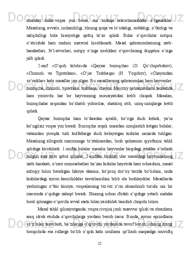 shunday   holat-voqea   yuz   bersa,   uni   boshqa   takrorlamaslikka   o‘rganadilar.
Masalning, avvalo, ixchamliligi, tilining qisqa va lo‘ndaligi, soddaligi, o‘tkirligi va
xalqchilligi   bola   hissiyotiga   qattiq   ta’sir   qiladi.   Bular   o‘quvchilar   nutqini
o‘stirishda   ham   muhim   material   hisoblanadi.   Masal   qahramonlarining   xatti-
harakatlari,   fe’l-atvorlari,   nutqiy   o‘ziga   xosliklari   o‘quvchining   diqqatini   o‘ziga
jalb qiladi.
2-sinf   «O‘qish   kitobi»da   «Qaysar   buzoqcha»   (O.   Qo‘chqorbekov),
«Chumoli   va   Tipratikan»,   «O‘jar   Toshbaqa»   (H.   Yoqubov),   «Chayondan
so‘radilar» kabi masallar joy olgan. Bu masallarning qahramonlari ham hayvonlar:
buzoqcha, chumoli, tipratikan, toshbaqa, chayon. Majoziy qahramonlarni tanlashda
ham   yozuvchi   har   bir   hayvonning   xususiyatidan   kelib   chiqadi.   Masalan,
buzoqchalar   arqondan   bo‘shatib   yuborilsa,   shataloq   otib,   uzoq-uzoqlarga   ketib
qoladi.
Qaysar   buzoqcha   ham   to‘dasidan   ajralib,   bo‘riga   duch   keladi,   ya’ni
ko‘ngilsiz voqea yuz beradi. Buzoqcha orqali onasidan uzoqlashib ketgan bolalar,
vatanidan   yiroqda   turli   kulfatlarga   duch   kelayotgan   kishilar   nazarda   tutilgan.
Masalning   allegorik   mazmuniga   to‘xtalmasdan,   bosh   qahramon   qiyofasini   tahlil
qilishga  kirishiladi.  1-sinfda bolalar   masalni   hayvonlar   haqidagi   ertakka  o‘xshash
kulguli   asar   kabi   qabul   qilsalar,   2-sinfdan   boshlab   ular   masaldagi   hayvonlarning
xatti-harakati, o‘zaro munosabatlari ba’zan kishilar hayotida ham uchrashini, masal
axloqiy   bilim   beradigan   hikoya   ekanini,   ko‘proq   she’riy   tarzda   bo‘lishini,   unda
kishilardagi   ayrim   kamchiliklar   tasvirlanishini   bilib   ola   boshlaydilar.   Masallarda
yashiringan   o‘tkir   kinoya,   voqealarning   tez-tez   o‘rin   almashinib   turishi   uni   bir
maromda   o‘qishga   xalaqit   beradi.   Shuning   uchun   ifodali   o‘qishga   yetarli   malaka
hosil qilmagan o‘quvchi avval matn bilan yaxshilab tanishib chiqishi lozim.
Masal tahlil qilinayotganda, voqea rivojini jonli tasavvur qilish va obrazlarni
aniq   idrok   etishda   o‘quvchilarga   yordam   berish   zarur.   Bunda,   ayrim   epizodlarni
so‘z bilan tasvirlash, ba’zilariga o‘qituvchi yordamida tavsif berish, ishning oxirgi
bosqichida   esa   rollarga   bo‘lib   o‘qish   kabi   usullarni   qo‘llash   maqsadga   muvofiq
25 