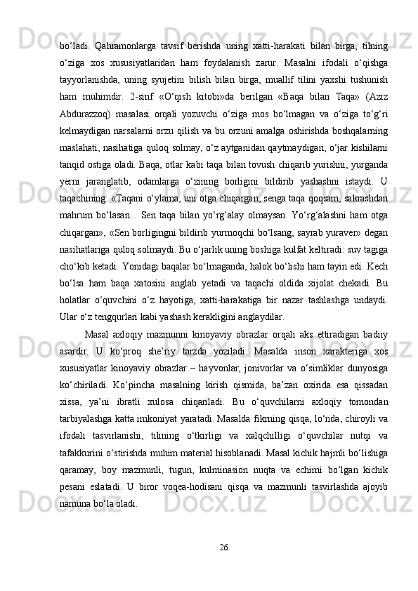 bo‘ladi.   Qahramonlarga   tavsif   berishda   uning   xatti-harakati   bilan   birga,   tilning
o‘ziga   xos   xususiyatlaridan   ham   foydalanish   zarur.   Masalni   ifodali   o‘qishga
tayyorlanishda,   uning   syujetini   bilish   bilan   birga,   muallif   tilini   yaxshi   tushunish
ham   muhimdir.   2-sinf   «O‘qish   kitobi»da   berilgan   «Baqa   bilan   Taqa»   (Aziz
Abdurazzoq)   masalasi   orqali   yozuvchi   o‘ziga   mos   bo‘lmagan   va   o‘ziga   to‘g‘ri
kelmaydigan narsalarni  orzu qilish va bu orzuni amalga oshirishda boshqalarning
maslahati, nasihatiga quloq solmay, o‘z aytganidan qaytmaydigan, o‘jar kishilarni
tanqid ostiga oladi. Baqa, otlar kabi taqa bilan tovush chiqarib yurishni, yurganda
yerni   jaranglatib,   odamlarga   o‘zining   borligini   bildirib   yashashni   istaydi.   U
taqachining: «Taqani o‘ylama, uni otga chiqargan, senga taqa qoqsam, sakrashdan
mahrum   bo‘lasan...   Sen   taqa   bilan   yo‘rg‘alay   olmaysan.   Yo‘rg‘alashni   ham   otga
chiqargan», «Sen borligingni  bildirib yurmoqchi bo‘lsang,  sayrab yuraver» degan
nasihatlariga quloq solmaydi. Bu o‘jarlik uning boshiga kulfat keltiradi: suv tagiga
cho‘kib ketadi. Yonidagi baqalar bo‘lmaganda, halok bo‘lishi ham tayin edi. Kech
bo‘lsa   ham   baqa   xatosini   anglab   yetadi   va   taqachi   oldida   xijolat   chekadi.   Bu
holatlar   o‘quvchini   o‘z   hayotiga,   xatti-harakatiga   bir   nazar   tashlashga   undaydi.
Ular o‘z tengqurlari kabi yashash kerakligini anglaydilar.
Masal   axloqiy   mazmunni   kinoyaviy   obrazlar   orqali   aks   ettiradigan   badiiy
asardir.   U   ko‘proq   she’riy   tarzda   yoziladi.   Masalda   inson   xarakteriga   xos
xususiyatlar   kinoyaviy   obrazlar   –   hayvonlar,   jonivorlar   va   o‘simliklar   dunyosiga
ko‘chiriladi.   Ko‘pincha   masalning   kirish   qismida,   ba’zan   oxirida   esa   qissadan
xissa,   ya’ni   ibratli   xulosa   chiqariladi.   Bu   o‘quvchilarni   axloqiy   tomondan
tarbiyalashga katta imkoniyat yaratadi. Masalda fikrning qisqa, lo‘nda, chiroyli va
ifodali   tasvirlanishi,   tilining   o‘tkirligi   va   xalqchilligi   o‘quvchilar   nutqi   va
tafakkurini o‘stirishda muhim material hisoblanadi. Masal kichik hajmli bo‘lishiga
qaramay,   boy   mazmunli,   tugun,   kulminasion   nuqta   va   echimi   bo‘lgan   kichik
pesani   eslatadi.   U   biror   voqea-hodisani   qisqa   va   mazmunli   tasvirlashda   ajoyib
namuna bo‘la oladi.
26 