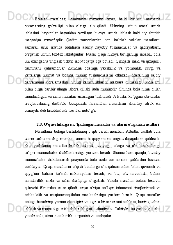 Bolalar   masaldagi   kinoyaviy   mazmun   emas,   balki   birinchi   navbatda
obrazlarning   go‘zalligi   bilan   o‘ziga   jalb   qiladi.   SHuning   uchun   masal   ustida
ishlashni   hayvonlar   hayotidan   yozilgan   hikoya   ustida   ishlash   kabi   uyushtirish
maqsadga   muvofiqdir.   Qadim   zamonlardan   beri   ko‘plab   xalqlar   masallarni
samarali   usul   sifatida   bolalarda   asosiy   hayotiy   tushunchalar   va   qadriyatlarni
o‘rgatish   uchun   tez-tez   ishlatganlar.   Masal   qisqa   hikoya   bo‘lganligi   sababli,   bola
uni oxirigacha tinglash uchun sabr-toqatga ega bo‘ladi. Qiziqarli shakl va qiziqarli,
tushunarli   qahramonlar   kichkina   odamga   yaxshilik   va   yomonlik,   sevgi   va
kattalarga   hurmat   va   boshqa   muhim   tushunchalarni   etkazadi.   Masalning   salbiy
qahramonni   qoralamasligi,   uning   kamchiliklarini   masxara   qilmasligi,   lekin   shu
bilan   birga   baribir   ularga   ishora   qilishi   juda   muhimdir.   Shunda   bola   nima   qilish
mumkinligini va nima mumkin emasligini tushunadi. Afsuski, ko‘pgina ota-onalar
rivojlanishning   dastlabki   bosqichida   farzandlari   masallarni   shunday   idrok   eta
olmaydi, deb hisoblashadi. Bu fikr noto‘g‘ri.
2.3. O‘quvchilarga mo‘ljallangan masallar va ularni o‘rganish usullari
Masallarni   bolaga   beshikdanoq   o‘qib   berish   mumkin.   Albatta,   dastlab   bola
ularni   tushunmasligi   mumkin,   ammo   haqiqiy   ma'no   ongsiz   darajada   iz   qoldiradi.
Erta   yoshdanoq   masallar   kichik   odamda   dunyoga,   o‘ziga   va   o‘z   harakatlariga
to‘g‘ri   munosabatni   shakllantirishga   yordam   beradi.   Shunisi   ham   qiziqki,   bunday
munosabatni   shakllantirish   jarayonida   bola   sizda   bor   narsani   qadrlashni   tushuna
boshlaydi.   Qisqa   masallarni   o‘qish   bolalarga   o‘z   qahramonlari   bilan   quvonch   va
qayg‘uni   baham   ko‘rish   imkoniyatini   beradi,   va   bu,   o‘z   navbatida,   bolani
hamdardlik,   mehr   va   rahm-shafqatga   o‘rgatadi.   Yaxshi   masallar   bolani   bezovta
qiluvchi   fikrlardan   xalos   qiladi,   unga   o‘ziga   bo‘lgan   ishonchni   rivojlantiradi   va
ochko‘zlik   va   maqtanchoqlikdan   voz   kechishga   yordam   beradi.   Qisqa   masallar
bolaga hasadning yomon ekanligini va agar u biror narsani xohlasa, buning uchun
ishlash va maqsadiga erishish kerakligini tushuntiradi. Tabiiyki, bu yoshdagi «ish»
yaxshi xulq-atvor, itoatkorlik, o‘rganish va boshqalar.
27 