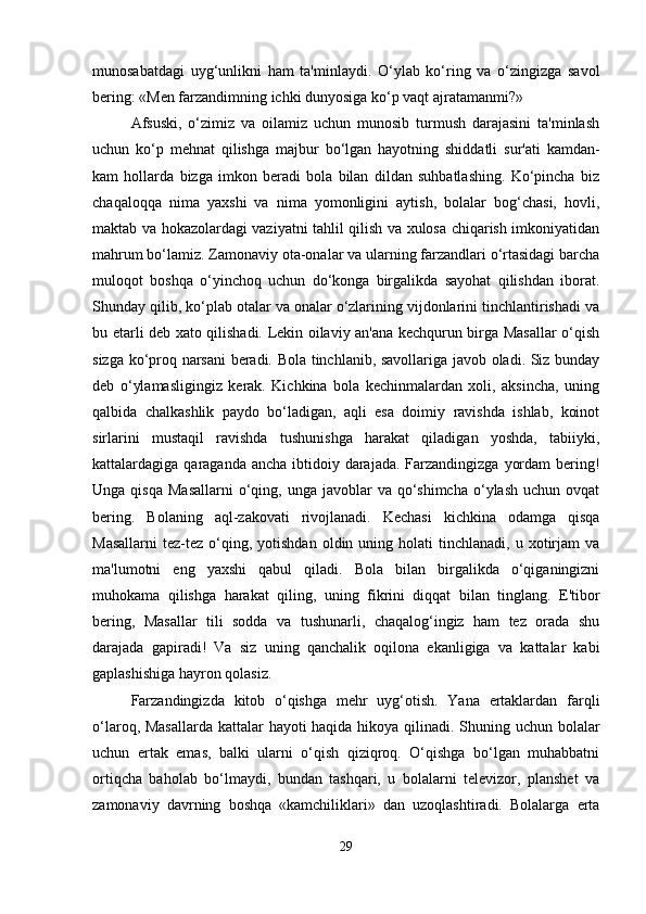 munosabatdagi   uyg‘unlikni   ham   ta'minlaydi.   O‘ylab   ko‘ring   va   o‘zingizga   savol
bering: «Men farzandimning ichki dunyosiga ko‘p vaqt ajratamanmi?»
Afsuski,   o‘zimiz   va   oilamiz   uchun   munosib   turmush   darajasini   ta'minlash
uchun   ko‘p   mehnat   qilishga   majbur   bo‘lgan   hayotning   shiddatli   sur'ati   kamdan-
kam   hollarda   bizga   imkon   beradi   bola   bilan   dildan   suhbatlashing.   Ko‘pincha   biz
chaqaloqqa   nima   yaxshi   va   nima   yomonligini   aytish,   bolalar   bog‘chasi,   hovli,
maktab va hokazolardagi vaziyatni tahlil qilish va xulosa chiqarish imkoniyatidan
mahrum bo‘lamiz. Zamonaviy ota-onalar va ularning farzandlari o‘rtasidagi barcha
muloqot   boshqa   o‘yinchoq   uchun   do‘konga   birgalikda   sayohat   qilishdan   iborat.
Shunday qilib, ko‘plab otalar va onalar o‘zlarining vijdonlarini tinchlantirishadi va
bu etarli deb xato qilishadi. Lekin oilaviy an'ana kechqurun birga Masallar o‘qish
sizga ko‘proq narsani  beradi. Bola tinchlanib, savollariga javob oladi. Siz bunday
deb   o‘ylamasligingiz   kerak.   Kichkina   bola   kechinmalardan   xoli,   aksincha,   uning
qalbida   chalkashlik   paydo   bo‘ladigan,   aqli   esa   doimiy   ravishda   ishlab,   koinot
sirlarini   mustaqil   ravishda   tushunishga   harakat   qiladigan   yoshda,   tabiiyki,
kattalardagiga qaraganda ancha  ibtidoiy darajada. Farzandingizga  yordam  bering!
Unga  qisqa   Masallarni   o‘qing,  unga  javoblar   va  qo‘shimcha  o‘ylash  uchun  ovqat
bering.   Bolaning   aql-zakovati   rivojlanadi.   Kechasi   kichkina   odamga   qisqa
Masallarni   tez-tez   o‘qing,  yotishdan   oldin  uning  holati  tinchlanadi,   u  xotirjam   va
ma'lumotni   eng   yaxshi   qabul   qiladi.   Bola   bilan   birgalikda   o‘qiganingizni
muhokama   qilishga   harakat   qiling,   uning   fikrini   diqqat   bilan   tinglang.   E'tibor
bering,   Masallar   tili   sodda   va   tushunarli,   chaqalog‘ingiz   ham   tez   orada   shu
darajada   gapiradi!   Va   siz   uning   qanchalik   oqilona   ekanligiga   va   kattalar   kabi
gaplashishiga hayron qolasiz.
Farzandingizda   kitob   o‘qishga   mehr   uyg‘otish.   Yana   ertaklardan   farqli
o‘laroq, Masallarda  kattalar hayoti haqida hikoya qilinadi. Shuning uchun bolalar
uchun   ertak   emas,   balki   ularni   o‘qish   qiziqroq.   O‘qishga   bo‘lgan   muhabbatni
ortiqcha   baholab   bo‘lmaydi,   bundan   tashqari,   u   bolalarni   televizor,   planshet   va
zamonaviy   davrning   boshqa   «kamchiliklari»   dan   uzoqlashtiradi.   Bolalarga   erta
29 
