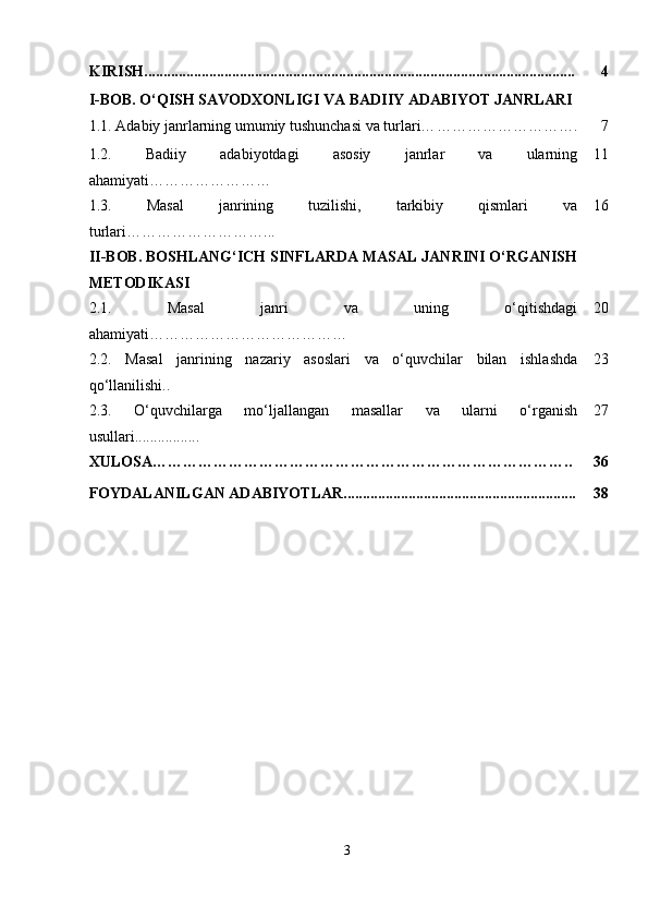 KIRISH................................................................................................................. 4
I-BOB. O‘QISH SAVODXONLIGI VA BADIIY ADABIYOT JANRLARI
1.1.  Adabiy janrlarning umumiy tushunchasi va turlari… ………………………. 7
1.2.   Badiiy   adabiyotdagi   asosiy   janrlar   va   ularning
ahamiyati …………………… 11
1.3.   Masal   janrining   tuzilishi,   tarkibiy   qismlari   va
turlari… ……………………... 16
II-BOB. BOSHLANG‘ICH SINFLARDA MASAL JANRINI O‘RGANISH
METODIKASI
2.1.   Masal   janri   va   uning   o‘qitishdagi
ahamiyati… ……………………………… 20
2.2.   Masal   janrining   nazariy   asoslari   va   o‘quvchilar   bilan   ishlashda
qo‘llanilishi.. 23
2.3.   O‘quvchilarga   mo‘ljallangan   masallar   va   ularni   o‘rganish
usullari................. 27
XULOSA……………………………………………………………………….. 36
FOYDALANILGAN ADABIYOTLAR............................................................. 38
3 