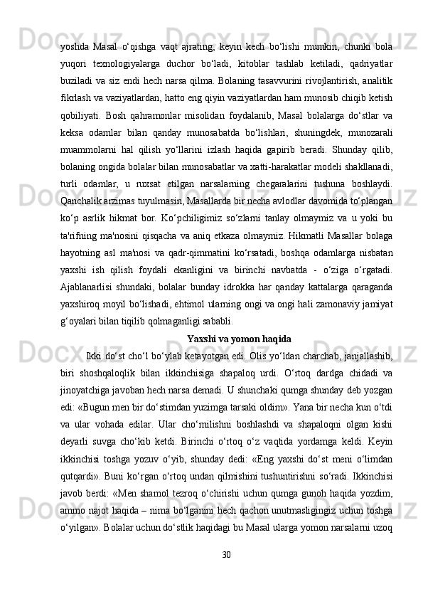 yoshda   Masal   o‘qishga   vaqt   ajrating,   keyin   kech   bo‘lishi   mumkin,   chunki   bola
yuqori   texnologiyalarga   duchor   bo‘ladi,   kitoblar   tashlab   ketiladi,   qadriyatlar
buziladi va siz endi hech narsa qilma. Bolaning tasavvurini rivojlantirish, analitik
fikrlash va vaziyatlardan, hatto eng qiyin vaziyatlardan ham munosib chiqib ketish
qobiliyati.   Bosh   qahramonlar   misolidan   foydalanib,   Masal   bolalarga   do‘stlar   va
keksa   odamlar   bilan   qanday   munosabatda   bo‘lishlari,   shuningdek,   munozarali
muammolarni   hal   qilish   yo‘llarini   izlash   haqida   gapirib   beradi.   Shunday   qilib,
bolaning ongida bolalar bilan munosabatlar va xatti-harakatlar modeli shakllanadi,
turli   odamlar,   u   ruxsat   etilgan   narsalarning   chegaralarini   tushuna   boshlaydi.
Qanchalik arzimas tuyulmasin, Masallarda bir necha avlodlar davomida to‘plangan
ko‘p   asrlik   hikmat   bor.   Ko‘pchiligimiz   so‘zlarni   tanlay   olmaymiz   va   u   yoki   bu
ta'rifning   ma'nosini   qisqacha   va   aniq  etkaza   olmaymiz.   Hikmatli   Masallar   bolaga
hayotning   asl   ma'nosi   va   qadr-qimmatini   ko‘rsatadi,   boshqa   odamlarga   nisbatan
yaxshi   ish   qilish   foydali   ekanligini   va   birinchi   navbatda   -   o‘ziga   o‘rgatadi.
Ajablanarlisi   shundaki,   bolalar   bunday   idrokka   har   qanday   kattalarga   qaraganda
yaxshiroq moyil bo‘lishadi, ehtimol ularning ongi va ongi hali zamonaviy jamiyat
g‘oyalari bilan tiqilib qolmaganligi sababli.
Yaxshi va yomon haqida
Ikki do‘st cho‘l bo‘ylab ketayotgan edi. Olis yo‘ldan charchab, janjallashib,
biri   shoshqaloqlik   bilan   ikkinchisiga   shapaloq   urdi.   O‘rtoq   dardga   chidadi   va
jinoyatchiga javoban hech narsa demadi. U shunchaki qumga shunday deb yozgan
edi: «Bugun men bir do‘stimdan yuzimga tarsaki oldim». Yana bir necha kun o‘tdi
va   ular   vohada   edilar.   Ular   cho‘milishni   boshlashdi   va   shapaloqni   olgan   kishi
deyarli   suvga   cho‘kib   ketdi.   Birinchi   o‘rtoq   o‘z   vaqtida   yordamga   keldi.   Keyin
ikkinchisi   toshga   yozuv   o‘yib,   shunday   dedi:   «Eng   yaxshi   do‘st   meni   o‘limdan
qutqardi». Buni  ko‘rgan o‘rtoq undan qilmishini  tushuntirishni  so‘radi. Ikkinchisi
javob   berdi:   «Men   shamol   tezroq   o‘chirishi   uchun   qumga   gunoh   haqida   yozdim,
ammo najot haqida – nima bo‘lganini hech qachon unutmasligingiz uchun toshga
o‘yilgan». Bolalar uchun do‘stlik haqidagi bu Masal ularga yomon narsalarni uzoq
30 