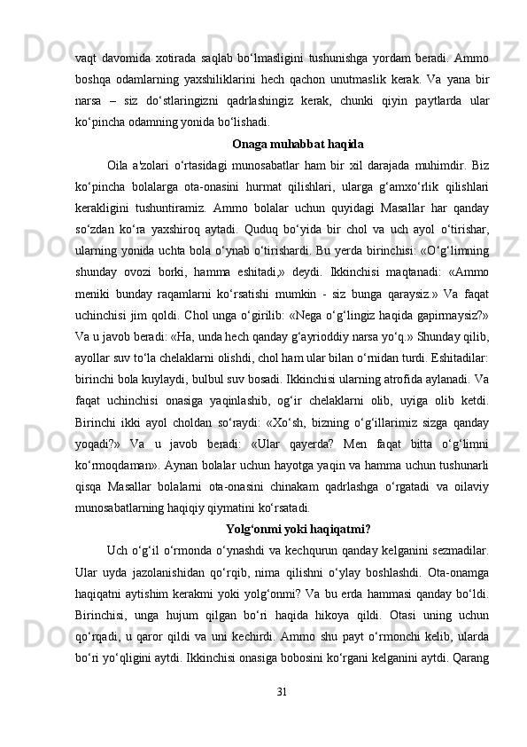 vaqt   davomida   xotirada   saqlab   bo‘lmasligini   tushunishga   yordam   beradi.   Ammo
boshqa   odamlarning   yaxshiliklarini   hech   qachon   unutmaslik   kerak.   Va   yana   bir
narsa   –   siz   do‘stlaringizni   qadrlashingiz   kerak,   chunki   qiyin   paytlarda   ular
ko‘pincha odamning yonida bo‘lishadi.
Onaga muhabbat haqida
Oila   a'zolari   o‘rtasidagi   munosabatlar   ham   bir   xil   darajada   muhimdir.   Biz
ko‘pincha   bolalarga   ota-onasini   hurmat   qilishlari,   ularga   g‘amxo‘rlik   qilishlari
kerakligini   tushuntiramiz.   Ammo   bolalar   uchun   quyidagi   Masallar   har   qanday
so‘zdan   ko‘ra   yaxshiroq   aytadi.   Quduq   bo‘yida   bir   chol   va   uch   ayol   o‘tirishar,
ularning yonida uchta bola o‘ynab o‘tirishardi. Bu yerda birinchisi:  «O‘g‘limning
shunday   ovozi   borki,   hamma   eshitadi,»   deydi.   Ikkinchisi   maqtanadi:   «Ammo
meniki   bunday   raqamlarni   ko‘rsatishi   mumkin   -   siz   bunga   qaraysiz.»   Va   faqat
uchinchisi  jim  qoldi. Chol  unga o‘girilib:  «Nega  o‘g‘lingiz haqida gapirmaysiz?»
Va u javob beradi: «Ha, unda hech qanday g‘ayrioddiy narsa yo‘q.» Shunday qilib,
ayollar suv to‘la chelaklarni olishdi, chol ham ular bilan o‘rnidan turdi. Eshitadilar:
birinchi bola kuylaydi, bulbul suv bosadi. Ikkinchisi ularning atrofida aylanadi. Va
faqat   uchinchisi   onasiga   yaqinlashib,   og‘ir   chelaklarni   olib,   uyiga   olib   ketdi.
Birinchi   ikki   ayol   choldan   so‘raydi:   «Xo‘sh,   bizning   o‘g‘illarimiz   sizga   qanday
yoqadi?»   Va   u   javob   beradi:   «Ular   qayerda?   Men   faqat   bitta   o‘g‘limni
ko‘rmoqdaman». Aynan bolalar uchun hayotga yaqin va hamma uchun tushunarli
qisqa   Masallar   bolalarni   ota-onasini   chinakam   qadrlashga   o‘rgatadi   va   oilaviy
munosabatlarning haqiqiy qiymatini ko‘rsatadi.
Yolg‘onmi yoki haqiqatmi?
Uch o‘g‘il  o‘rmonda o‘ynashdi  va  kechqurun qanday kelganini  sezmadilar.
Ular   uyda   jazolanishidan   qo‘rqib,   nima   qilishni   o‘ylay   boshlashdi.   Ota-onamga
haqiqatni  aytishim  kerakmi  yoki   yolg‘onmi?  Va  bu erda  hammasi   qanday bo‘ldi.
Birinchisi,   unga   hujum   qilgan   bo‘ri   haqida   hikoya   qildi.   Otasi   uning   uchun
qo‘rqadi,   u   qaror   qildi   va   uni   kechirdi.   Ammo   shu   payt   o‘rmonchi   kelib,   ularda
bo‘ri yo‘qligini aytdi. Ikkinchisi onasiga bobosini ko‘rgani kelganini aytdi. Qarang
31 