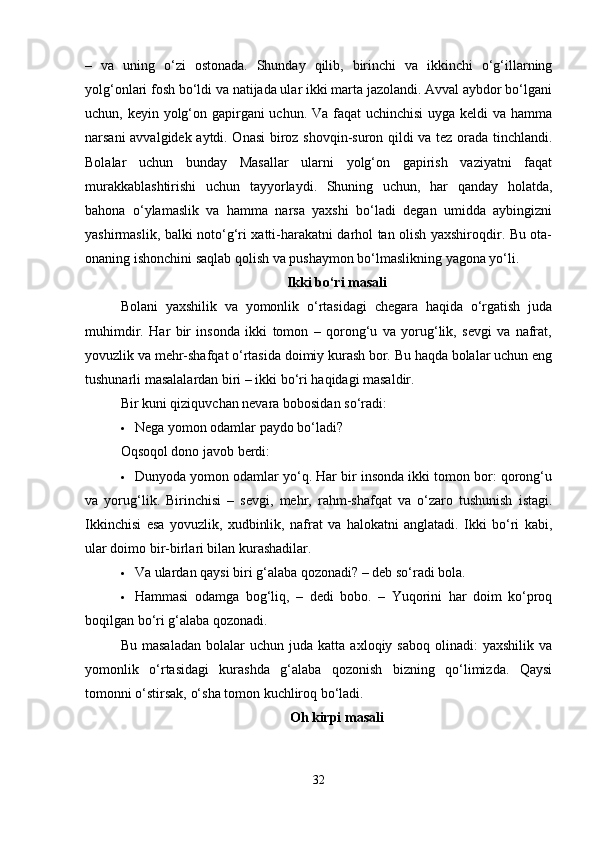 –   va   uning   o‘zi   ostonada.   Shunday   qilib,   birinchi   va   ikkinchi   o‘g‘illarning
yolg‘onlari fosh bo‘ldi va natijada ular ikki marta jazolandi. Avval aybdor bo‘lgani
uchun, keyin yolg‘on gapirgani  uchun. Va faqat  uchinchisi  uyga keldi  va hamma
narsani avvalgidek aytdi. Onasi  biroz shovqin-suron qildi va tez orada tinchlandi.
Bolalar   uchun   bunday   Masallar   ularni   yolg‘on   gapirish   vaziyatni   faqat
murakkablashtirishi   uchun   tayyorlaydi.   Shuning   uchun,   har   qanday   holatda,
bahona   o‘ylamaslik   va   hamma   narsa   yaxshi   bo‘ladi   degan   umidda   aybingizni
yashirmaslik, balki noto‘g‘ri xatti-harakatni darhol tan olish yaxshiroqdir. Bu ota-
onaning ishonchini saqlab qolish va pushaymon bo‘lmaslikning yagona yo‘li.
Ikki bo‘ri masali
Bolani   yaxshilik   va   yomonlik   o‘rtasidagi   chegara   haqida   o‘rgatish   juda
muhimdir.   Har   bir   insonda   ikki   tomon   –   qorong‘u   va   yorug‘lik,   sevgi   va   nafrat,
yovuzlik va mehr-shafqat o‘rtasida doimiy kurash bor. Bu haqda bolalar uchun eng
tushunarli masalalardan biri – ikki bo‘ri haqidagi masaldir.
Bir kuni qiziquvchan nevara bobosidan so‘radi:
 Nega yomon odamlar paydo bo‘ladi?
Oqsoqol dono javob berdi:
 Dunyoda yomon odamlar yo‘q. Har bir insonda ikki tomon bor: qorong‘u
va   yorug‘lik.   Birinchisi   –   sevgi,   mehr,   rahm-shafqat   va   o‘zaro   tushunish   istagi.
Ikkinchisi   esa   yovuzlik,   xudbinlik,   nafrat   va   halokatni   anglatadi.   Ikki   bo‘ri   kabi,
ular doimo bir-birlari bilan kurashadilar.
 Va ulardan qaysi biri g‘alaba qozonadi? – deb so‘radi bola.
 Hammasi   odamga   bog‘liq,   –   dedi   bobo.   –   Yuqorini   har   doim   ko‘proq
boqilgan bo‘ri g‘alaba qozonadi.
Bu   masaladan   bolalar   uchun   juda   katta  axloqiy   saboq   olinadi:   yaxshilik   va
yomonlik   o‘rtasidagi   kurashda   g‘alaba   qozonish   bizning   qo‘limizda.   Qaysi
tomonni o‘stirsak, o‘sha tomon kuchliroq bo‘ladi.
Oh kirpi masali
32 
