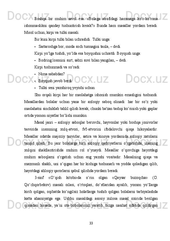 Boshqa   bir   muhim   savol   esa:   «Bolaga   atrofidagi   hammaga   ko‘r-ko‘rona
ishonmaslikni   qanday   tushuntirish   kerak?»   Bunda   ham   masallar   yordam   beradi.
Misol uchun, kirpi va tulki masali.
Bir kuni kirpi tulki bilan uchrashdi.  Tulki unga:
 Sartaroshga bor, moda soch turmagini tanla, – dedi.
Kirpi yo‘lga tushdi, yo‘lda esa boyqushni uchratdi. Boyqush unga:
 Bodring losonini surt, sabzi suvi bilan yangilan, – dedi.
Kirpi tushunmadi va so‘radi:
 Nima sababdan?
 Boyqush javob berdi:
 Tulki seni yaxshiroq yeyishi uchun.
Shu   orqali   kirpi   har   bir   maslahatga   ishonish   mumkin   emasligini   tushundi.
Masallardan   bolalar   uchun   yana   bir   axloqiy   saboq   olinadi:   har   bir   so‘z   yoki
maslahatni sinchiklab tahlil qilish kerak, chunki ba'zan tashqi ko‘rinish yoki gaplar
ortida yomon niyatlar bo‘lishi mumkin.
Masal   janri   –   axloqiy   saboqlar   beruvchi,   hayvonlar   yoki   boshqa   jonivorlar
tasvirida   insonning   xulq-atvori,   fe'l-atvorini   ifodalovchi   qisqa   hikoyalardir.
Masallar   odatda   majoziy   tasvirlar,   satira   va   kinoya   yordamida   axloqiy   xatolarni
tanqid   qiladi.   Bu   janr   bolalarga   turli   axloqiy   qadriyatlarni   o‘rgatishda,   ularning
xulqini   shakllantirishda   muhim   rol   o‘ynaydi.   Masallar   o‘quvchiga   hayotdagi
muhim   saboqlarni   o‘rgatish   uchun   eng   yaxshi   vositadir.   Masalning   qisqa   va
mazmunli shakli, uni o‘qigan har bir kishiga tushunarli va yodda qoladigan qilib,
hayotdagi ahloqiy qarorlarni qabul qilishda yordam beradi.
3-sinf   «O‘qish   kitobi»da   o‘rin   olgan   «Qaysar   buzoqcha»   (O.
Qo‘chqorbekov)   masali   oilasi,   o‘rtoqlari,   do‘stlaridan   ajralib,   yomon   yo‘llarga
kirib   qolgan,   oqibatda   ko‘ngilsiz   holatlarga   tushib   qolgan   bolalarni   tarbiyalashda
katta   ahamiyatga   ega.   Ushbu   masaldagi   asosiy   xulosa   masal   oxirida   berilgan
qissadan   hissada,   ya’ni   ota-bobolarimiz   yaratib,   bizga   nasihat   sifatida   qoldirgan
33 