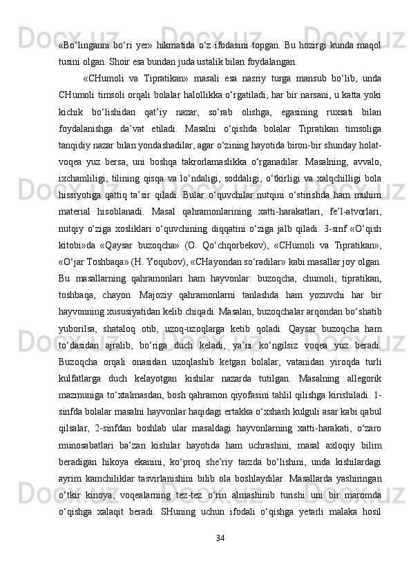 «Bo‘linganni   bo‘ri   yer»   hikmatida   o‘z   ifodasini   topgan.   Bu   hozirgi   kunda   maqol
tusini olgan. Shoir esa bundan juda ustalik bilan foydalangan.
«CHumoli   va   Tipratikan»   masali   esa   nasriy   turga   mansub   bo‘lib,   unda
CHumoli timsoli orqali bolalar halollikka o‘rgatiladi, har bir narsani, u katta yoki
kichik   bo‘lishidan   qat’iy   nazar,   so‘rab   olishga,   egasining   ruxsati   bilan
foydalanishga   da’vat   etiladi.   Masalni   o‘qishda   bolalar   Tipratikan   timsoliga
tanqidiy nazar bilan yondashadilar, agar o‘zining hayotida biron-bir shunday holat-
voqea   yuz   bersa,   uni   boshqa   takrorlamaslikka   o‘rganadilar.   Masalning,   avvalo,
ixchamliligi,   tilining   qisqa   va   lo‘ndaligi,   soddaligi,   o‘tkirligi   va   xalqchilligi   bola
hissiyotiga   qattiq   ta’sir   qiladi.   Bular   o‘quvchilar   nutqini   o‘stirishda   ham   muhim
material   hisoblanadi.   Masal   qahramonlarining   xatti-harakatlari,   fe’l-atvorlari,
nutqiy   o‘ziga   xosliklari   o‘quvchining   diqqatini   o‘ziga   jalb   qiladi.   3-sinf   «O‘qish
kitobi»da   «Qaysar   buzoqcha»   (O.   Qo‘chqorbekov),   «CHumoli   va   Tipratikan»,
«O‘jar Toshbaqa» (H. Yoqubov), «CHayondan so‘radilar» kabi masallar joy olgan.
Bu   masallarning   qahramonlari   ham   hayvonlar:   buzoqcha,   chumoli,   tipratikan,
toshbaqa,   chayon.   Majoziy   qahramonlarni   tanlashda   ham   yozuvchi   har   bir
hayvonning xususiyatidan kelib chiqadi. Masalan, buzoqchalar arqondan bo‘shatib
yuborilsa,   shataloq   otib,   uzoq-uzoqlarga   ketib   qoladi.   Qaysar   buzoqcha   ham
to‘dasidan   ajralib,   bo‘riga   duch   keladi,   ya’ni   ko‘ngilsiz   voqea   yuz   beradi.
Buzoqcha   orqali   onasidan   uzoqlashib   ketgan   bolalar,   vatanidan   yiroqda   turli
kulfatlarga   duch   kelayotgan   kishilar   nazarda   tutilgan.   Masalning   allegorik
mazmuniga to‘xtalmasdan, bosh qahramon qiyofasini tahlil qilishga kirishiladi. 1-
sinfda bolalar masalni hayvonlar haqidagi ertakka o‘xshash kulguli asar kabi qabul
qilsalar,   2-sinfdan   boshlab   ular   masaldagi   hayvonlarning   xatti-harakati,   o‘zaro
munosabatlari   ba’zan   kishilar   hayotida   ham   uchrashini,   masal   axloqiy   bilim
beradigan   hikoya   ekanini,   ko‘proq   she’riy   tarzda   bo‘lishini,   unda   kishilardagi
ayrim   kamchiliklar   tasvirlanishini   bilib   ola   boshlaydilar.   Masallarda   yashiringan
o‘tkir   kinoya,   voqealarning   tez-tez   o‘rin   almashinib   turishi   uni   bir   maromda
o‘qishga   xalaqit   beradi.   SHuning   uchun   ifodali   o‘qishga   yetarli   malaka   hosil
34 