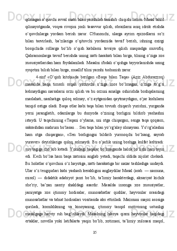 qilmagan o‘quvchi avval matn bilan yaxshilab tanishib chiqishi lozim. Masal tahlil
qilinayotganda,   voqea   rivojini   jonli   tasavvur   qilish,   obrazlarni   aniq   idrok   etishda
o‘quvchilarga   yordam   berish   zarur.   CHunonchi,   ularga   ayrim   epizodlarni   so‘z
bilan   tasvirlash,   ba’zilariga   o‘qituvchi   yordamida   tavsif   berish,   ishning   oxirgi
bosqichida   rollarga   bo‘lib   o‘qish   kabilarni   tavsiya   qilish   maqsadga   muvofiq.
Qahramonlarga  tavsif  berishda  uning xatti-harakati  bilan birga, tilning o‘ziga xos
xususiyatlaridan ham foydalaniladi. Masalni ifodali o‘qishga tayyorlanishda uning
syujetini bilish bilan birga, muallif tilini yaxshi tushunish zarur. 
4-sinf   «O‘qish   kitobi»da   berilgan   «Baqa   bilan   Taqa»   (Aziz   Abdurazzoq)
masalida   baqa   timsoli   orqali   yozuvchi   o‘ziga   mos   bo‘lmagan,   o‘ziga   to‘g‘ri
kelmaydigan narsalarni  orzu qilish va bu orzuni amalga oshirishda boshqalarning
maslahati, nasihatiga quloq solmay, o‘z aytganidan qaytmaydigan, o‘jar kishilarni
tanqid ostiga oladi. Baqa  otlar kabi taqa bilan tovush chiqarib yurishni, yurganda
yerni   jaranglatib,   odamlarga   bu   dunyoda   o‘zining   borligini   bildirib   yashashni
istaydi.   U   taqachining   «Taqani   o‘ylama,   uni   otga   chiqargan,   senga   taqa   qoqsam,
sakrashdan mahrum bo‘lasan ... Sen taqa bilan yo‘rg‘alay olmaysan. Yo‘rg‘alashni
ham   otga   chiqargan»,   «Sen   borligingni   bildirib   yurmoqchi   bo‘lsang,   sayrab
yuraver»   deyishlariga   quloq   solmaydi.   Bu   o‘jarlik   uning   boshiga   kulfat   keltiradi:
suv tagiga cho‘kib ketadi. Yonidagi baqalar bo‘lmaganda halok bo‘lishi ham tayin
edi.  Kech  bo‘lsa  ham   baqa  xatosini  anglab   yetadi,  taqachi  oldida  xijolat   chekadi.
Bu holatlar o‘quvchini o‘z hayotiga, xatti-harakatiga bir nazar tashlashga undaydi.
Ular o‘z tengqurlari kabi yashash kerakligini anglaydilar Masal (arab. — namuna,
misol)   —   didaktik   adabiyot   janri   bo lib,   ta limiy   harakterdagi,   aksariyat   kichikʼ ʼ
she riy,   ba zan   nasriy   shakldagi   asardir.   Masalda   insonga   xos   xususiyatlar,	
ʼ ʼ
jamiyatga   xos   ijtimoiy   hodisalar,   munosabatlar   qushlar,   hayvonlar   orasidagi
munosabatlar va tabiat hodisalari vositasida aks ettiriladi. Mazmuni majoz asosiga
quriladi,   komiklikning   va   kinoyaning,   ijtimoiy   tanqid   motivining   ustunligi
masalgaga   hajviy   ruh   bag ishlaydi.   Masalning   hikoya   qismi   hayvonlar   haqidagi	
ʼ
ertaklar,   novella   yoki   latifalarta   yaqin   bo lib,   xotimasi,   ta limiy   xulosasi   maqol,	
ʼ ʼ
35 