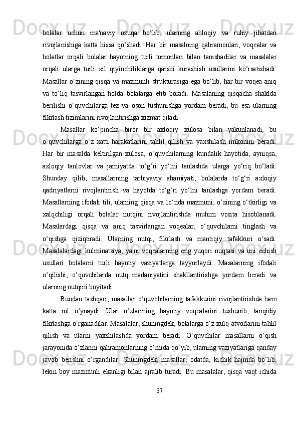 bolalar   uchun   ma'naviy   ozuqa   bo‘lib,   ularning   ahloqiy   va   ruhiy   jihatdan
rivojlanishiga   katta   hissa   qo‘shadi.   Har   bir   masalning   qahramonlari,   voqealar   va
holatlar   orqali   bolalar   hayotning   turli   tomonlari   bilan   tanishadilar   va   masalalar
orqali   ularga   turli   xil   qiyinchiliklarga   qarshi   kurashish   usullarini   ko‘rsatishadi.
Masallar  o‘zining qisqa va mazmunli  strukturasiga ega bo‘lib, har bir voqea aniq
va   to‘liq   tasvirlangan   holda   bolalarga   etib   boradi.   Masalaning   qisqacha   shaklda
berilishi   o‘quvchilarga   tez   va   oson   tushunishga   yordam   beradi,   bu   esa   ularning
fikrlash tizimlarini rivojlantirishga xizmat qiladi.
Masallar   ko‘pincha   biror   bir   axloqiy   xulosa   bilan   yakunlanadi,   bu
o‘quvchilarga   o‘z   xatti-harakatlarini   tahlil   qilish   va   yaxshilash   imkonini   beradi.
Har   bir   masalda   keltirilgan   xulosa,   o‘quvchilarning   kundalik   hayotida,   ayniqsa,
axloqiy   tanlovlar   va   jamiyatda   to‘g‘ri   yo‘lni   tanlashda   ularga   yo‘riq   bo‘ladi.
Shunday   qilib,   masallarning   tarbiyaviy   ahamiyati,   bolalarda   to‘g‘ri   axloqiy
qadriyatlarni   rivojlantirish   va   hayotda   to‘g‘ri   yo‘lni   tanlashga   yordam   beradi.
Masallarning ifodali tili, ularning qisqa va lo‘nda mazmuni, o‘zining o‘tkirligi va
xalqchiligi   orqali   bolalar   nutqini   rivojlantirishda   muhim   vosita   hisoblanadi.
Masalardagi   qisqa   va   aniq   tasvirlangan   voqealar,   o‘quvchilarni   tinglash   va
o‘qishga   qiziqtiradi.   Ularning   nutqi,   fikrlash   va   mantiqiy   tafakkuri   o‘sadi.
Masalalardagi   kulminatsiya,   ya'ni   voqealarning   eng   yuqori   nuqtasi   va   uni   echish
usullari   bolalarni   turli   hayotiy   vaziyatlarga   tayyorlaydi.   Masalarning   ifodali
o‘qilishi,   o‘quvchilarda   nutq   madaniyatini   shakllantirishga   yordam   beradi   va
ularning nutqini boyitadi.
Bundan   tashqari,   masallar   o‘quvchilarning   tafakkurini   rivojlantirishda   ham
katta   rol   o‘ynaydi.   Ular   o‘zlarining   hayotiy   voqealarini   tushunib,   tanqidiy
fikrlashga o‘rganadilar. Masalalar, shuningdek, bolalarga o‘z xulq-atvorlarini tahlil
qilish   va   ularni   yaxshilashda   yordam   beradi.   O‘quvchilar   masallarni   o‘qish
jarayonida o‘zlarini qahramonlarning o‘rnida qo‘yib, ularning vaziyatlariga qanday
javob   berishni   o‘rgandilar.   Shuningdek,   masallar,   odatda,   kichik   hajmda   bo‘lib,
lekin   boy   mazmunli   ekanligi   bilan   ajralib   turadi.   Bu   masalalar,   qisqa   vaqt   ichida
37 