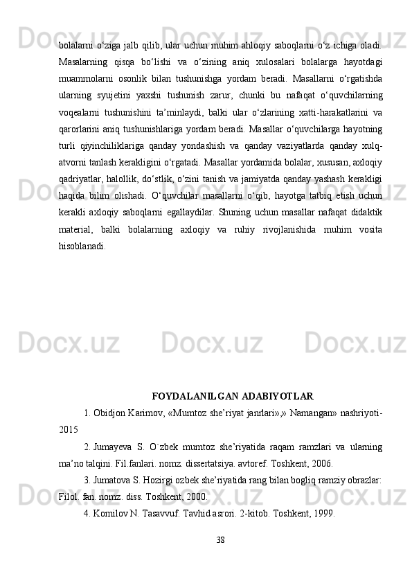 bolalarni  o‘ziga jalb qilib, ular uchun muhim ahloqiy saboqlarni o‘z ichiga oladi.
Masalarning   qisqa   bo‘lishi   va   o‘zining   aniq   xulosalari   bolalarga   hayotdagi
muammolarni   osonlik   bilan   tushunishga   yordam   beradi.   Masallarni   o‘rgatishda
ularning   syujetini   yaxshi   tushunish   zarur,   chunki   bu   nafaqat   o‘quvchilarning
voqealarni   tushunishini   ta’minlaydi,   balki   ular   o‘zlarining   xatti-harakatlarini   va
qarorlarini   aniq  tushunishlariga  yordam   beradi.  Masallar   o‘quvchilarga  hayotning
turli   qiyinchiliklariga   qanday   yondashish   va   qanday   vaziyatlarda   qanday   xulq-
atvorni tanlash kerakligini o‘rgatadi. Masallar yordamida bolalar, xususan, axloqiy
qadriyatlar, halollik, do‘stlik, o‘zini tanish va jamiyatda qanday yashash kerakligi
haqida   bilim   olishadi.   O‘quvchilar   masallarni   o‘qib,   hayotga   tatbiq   etish   uchun
kerakli   axloqiy   saboqlarni   egallaydilar.   Shuning   uchun   masallar   nafaqat   didaktik
material,   balki   bolalarning   axloqiy   va   ruhiy   rivojlanishida   muhim   vosita
hisoblanadi.
FOYDALANILGAN ADABIYOTLAR
1. Obidjon Karimov, «Mumtoz she’riyat  janrlari»,» Namangan» nashriyoti-
2015
2. Jumayeva   S.   O`zbek   mumtoz   she’riyatida   raqam   ramzlari   va   ularning
ma’no talqini. Fil.fanlari. nomz. dissertatsiya. avtoref. Toshkent, 2006.
3. Jumatova S. Hozirgi ozbek she’riyatida rang bilan bogliq ramziy obrazlar:
Filol. fan. nomz. diss. Toshkent, 2000.
4. Komilov N. Tasavvuf. Tavhid asrori. 2-kitob. Toshkent, 1999.
38 