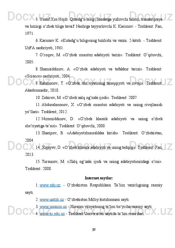 5. Yusuf Xos Hojib. Qutadg‘u bilig (Saodatga yullovchi bilim), transkripsiya
va hozirgi o‘zbek tiliga tavsif. Nashrga tayyorlovchi K. Karimov. - Toshkent: Fan,
1971.
6. Karimov K. «Kutadg‘u bilig»ning tuzilishi va vazni. 2-kitob. - Toshkent:
UzFA nashriyoti, 1961.
7. O‘roqov,   M.   «O‘zbek   mumtoz   adabiyoti   tarixi».   Toshkent:   O‘qituvchi,
2005.
8. Shamsiddinov,   A.   «O‘zbek   adabiyoti   va   tafakkur   tarixi».   Toshkent:
«Science» nashriyoti, 2004.
9. Rahmonov,   T.   «O‘zbek   she’riyatining   taraqqiyoti   va   rivoji».   Toshkent:
Akademnashr, 2010.
10. Zokirov, M. «O‘zbek xalq og‘zaki ijodi». Toshkent: 2007.
11. Abdurahmonov,   X.   «O‘zbek   mumtoz   adabiyoti   va   uning   rivojlanish
yo‘llari». Toshkent, 2012.
12. Nizomiddinov,   D.   «O‘zbek   klassik   adabiyoti   va   uning   o‘zbek
she’riyatiga ta’siri». Toshkent: O‘qituvchi, 2000.
13. Sharipov,   B.   «Adabiyotshunoslikka   kirish».   Toshkent:   O‘zbekistan,
2004.
14. Xojayev, D. «O‘zbek klassik adabiyoti va uning tadqiqi». Toshkent: Fan,
2013.
15. Tursunov,   M.   «Xalq   og‘zaki   ijodi   va   uning   adabiyotimizdagi   o‘rni».
Toshkent: 2008.
Internet saytlar:
1. www.edu.uz      -   O‘zbekiston   Respublikasi   Ta’lim   vazirligining   rasmiy
sayti.
2. www.natlib.uz     - O‘zbekiston Milliy kutubxonasi sayti.
3. www.xorazm.uz     - Xorazm viloyatining ta’lim bo‘yicha rasmiy sayti.
4. www.tu.edu.uz     - Toshkent Universiteti saytida ta’lim resurslari.
39 