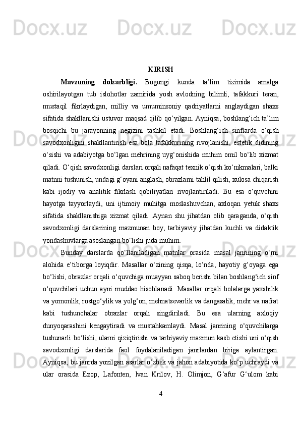 KIRISH
Mavzuning   dolzarbligi .   Bugungi   kunda   ta’lim   tizimida   amalga
oshirilayotgan   tub   islohotlar   zamirida   yosh   avlodning   bilimli,   tafakkuri   teran,
mustaqil   fikrlaydigan,   milliy   va   umuminsoniy   qadriyatlarni   anglaydigan   shaxs
sifatida shakllanishi ustuvor maqsad qilib qo‘yilgan.   Ayniqsa, boshlang‘ich ta’lim
bosqichi   bu   jarayonning   negizini   tashkil   etadi.   Boshlang‘ich   sinflarda   o‘qish
savodxonligini   shakllantirish   esa   bola   tafakkurining   rivojlanishi,   estetik   didining
o‘sishi   va  adabiyotga   bo‘lgan  mehrining  uyg‘onishida   muhim   omil   bo‘lib  xizmat
qiladi. O‘qish savodxonligi darslari orqali nafaqat texnik o‘qish ko‘nikmalari, balki
matnni tushunish, undagi g‘oyani anglash, obrazlarni tahlil qilish, xulosa chiqarish
kabi   ijodiy   va   analitik   fikrlash   qobiliyatlari   rivojlantiriladi.   Bu   esa   o‘quvchini
hayotga   tayyorlaydi,   uni   ijtimoiy   muhitga   moslashuvchan,   axloqan   yetuk   shaxs
sifatida   shakllanishiga   xizmat   qiladi.   Aynan   shu   jihatdan   olib   qaraganda,   o‘qish
savodxonligi   darslarining   mazmunan   boy,   tarbiyaviy   jihatdan   kuchli   va   didaktik
yondashuvlarga asoslangan bo‘lishi juda muhim.
Bunday   darslarda   qo‘llaniladigan   matnlar   orasida   masal   janrining   o‘rni
alohida   e’tiborga   loyiqdir.   Masallar   o‘zining   qisqa,   lo‘nda,   hayotiy   g‘oyaga   ega
bo‘lishi, obrazlar orqali o‘quvchiga muayyan saboq berishi bilan boshlang‘ich sinf
o‘quvchilari   uchun   ayni   muddao   hisoblanadi.   Masallar   orqali   bolalarga   yaxshilik
va yomonlik, rostgo‘ylik va yolg‘on, mehnatsevarlik va dangasalik, mehr va nafrat
kabi   tushunchalar   obrazlar   orqali   singdiriladi.   Bu   esa   ularning   axloqiy
dunyoqarashini   kengaytiradi   va   mustahkamlaydi.   Masal   janrining   o‘quvchilarga
tushunarli bo‘lishi, ularni qiziqtirishi va tarbiyaviy mazmun kasb etishi uni o‘qish
savodxonligi   darslarida   faol   foydalaniladigan   janrlardan   biriga   aylantirgan.
Ayniqsa, bu janrda yozilgan asarlar o‘zbek va jahon adabiyotida ko‘p uchraydi va
ular   orasida   Ezop,   Lafonten,   Ivan   Krilov,   H.   Olimjon,   G‘afur   G‘ulom   kabi
4 