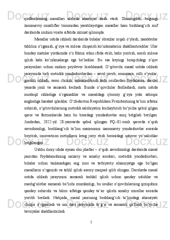 ijodkorlarning   masallari   alohida   ahamiyat   kasb   etadi.   Shuningdek,   bugungi
zamonaviy   mualliflar   tomonidan   yaratilayotgan   masallar   ham   boshlang‘ich   sinf
darslarida muhim vosita sifatida xizmat qilmoqda.
Masallar ustida ishlash darslarida bolalar obrazlar orqali o‘ylash, xarakterlar
tahlilini o‘rganish, g‘oya va xulosa chiqarish ko‘nikmalarini shakllantiradilar. Ular
bunday matnlar yordamida o‘z fikrini erkin ifoda etish, bahs yuritish, asosli xulosa
qilish   kabi   ko‘nikmalarga   ega   bo‘ladilar.   Bu   esa   keyingi   bosqichdagi   o‘quv
jarayonlari   uchun   muhim   poydevor   hisoblanadi.   O‘qituvchi   masal   ustida   ishlash
jarayonida turli metodik yondashuvlardan – savol-javob, munozara, rolli o‘yinlar,
guruhli   ishlash,   rasm   chizish,   sahnalashtirish   kabi   usullardan   foydalansa,   darslar
yanada   jonli   va   samarali   kechadi.   Bunda   o‘quvchilar   faollashadi,   matn   ustida
mustaqil   ishlashga   o‘rganadilar   va   masaldagi   ijtimoiy   g‘oya   yoki   saboqni
anglashga harakat qiladilar. O‘zbekiston Respublikasi Prezidentining ta’lim sifatini
oshirish, o‘qituvchilarning metodik salohiyatini kuchaytirish bo‘yicha qabul qilgan
qaror   va   farmonlarida   ham   bu   boradagi   yondashuvlar   aniq   belgilab   berilgan.
Jumladan,   2022-yil   28-yanvarda   qabul   qilingan   PQ–81-sonli   qarorda   o‘qish
savodxonligi,   boshlang‘ich   ta’lim   mazmunini   zamonaviy   yondashuvlar   asosida
boyitish,   innovatsion   metodlarni   keng   joriy   etish   borasidagi   ustuvor   yo‘nalishlar
belgilangan.
Ushbu ilmiy ishda aynan shu jihatlar – o‘qish savodxonligi darslarida masal
janridan   foydalanishning   nazariy   va   amaliy   asoslari,   metodik   yondashuvlari,
bolalar   uchun   tanlanadigan   eng   mos   va   tarbiyaviy   ahamiyatga   ega   bo‘lgan
masallarni o‘rganish va tahlil qilish asosiy maqsad qilib olingan. Darslarda masal
ustida   ishlash   jarayonini   samarali   tashkil   qilish   uchun   qanday   uslublar   va
mashg‘ulotlar samarali bo‘lishi mumkinligi, bu usullar o‘quvchilarning qiziqishini
qanday   oshirishi   va   bilim   sifatiga   qanday   ta’sir   qilishi   amaliy   misollar   asosida
yoritib   beriladi.   Natijada,   masal   janrining   boshlang‘ich   ta’limdagi   ahamiyati
chuqur   o‘rganiladi   va   uni   dars   jarayonida   to‘g‘ri   va   samarali   qo‘llash   bo‘yicha
tavsiyalar shakllantiriladi.
5 