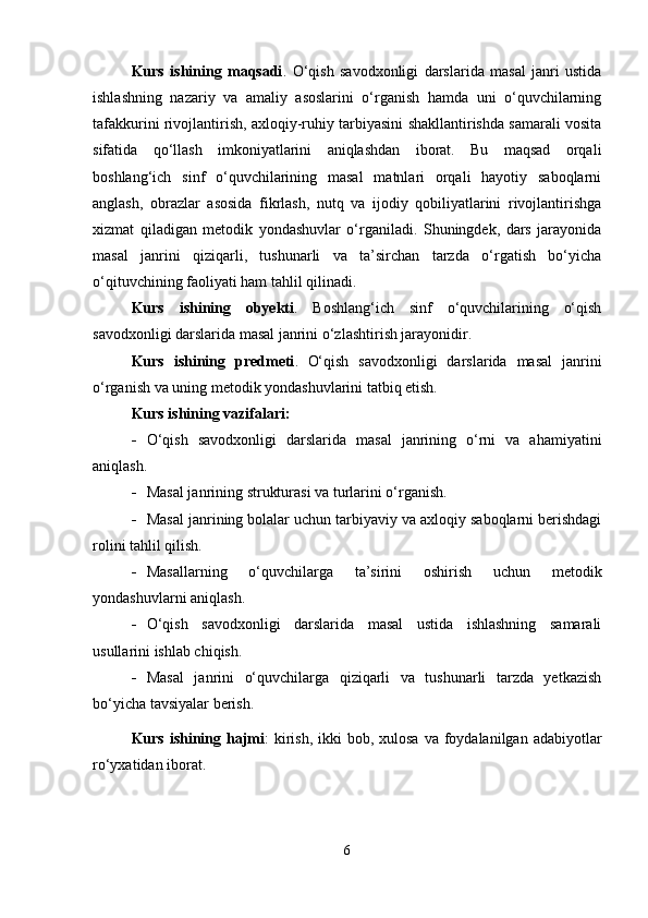 Kurs   ishining   maqsadi .   O‘qish   savodxonligi   darslarida   masal   janri   ustida
ishlashning   nazariy   va   amaliy   asoslarini   o‘rganish   hamda   uni   o‘quvchilarning
tafakkurini rivojlantirish, axloqiy-ruhiy tarbiyasini shakllantirishda samarali vosita
sifatida   qo‘llash   imkoniyatlarini   aniqlashdan   iborat.   Bu   maqsad   orqali
boshlang‘ich   sinf   o‘quvchilarining   masal   matnlari   orqali   hayotiy   saboqlarni
anglash,   obrazlar   asosida   fikrlash,   nutq   va   ijodiy   qobiliyatlarini   rivojlantirishga
xizmat   qiladigan   metodik   yondashuvlar   o‘rganiladi.   Shuningdek,   dars   jarayonida
masal   janrini   qiziqarli,   tushunarli   va   ta’sirchan   tarzda   o‘rgatish   bo‘yicha
o‘qituvchining faoliyati ham tahlil qilinadi.
Kurs   ishining   obyekti .   Boshlang‘ich   sinf   o‘quvchilarining   o‘qish
savodxonligi darslarida masal janrini o‘zlashtirish jarayonidir.
Kurs   ishining   predmeti .   O‘qish   savodxonligi   darslarida   masal   janrini
o‘rganish va uning metodik yondashuvlarini tatbiq etish.
Kurs ishining vazifalari:
 O‘qish   savodxonligi   darslarida   masal   janrining   o‘rni   va   ahamiyatini
aniqlash.
 Masal janrining strukturasi va turlarini o‘rganish.
 Masal janrining bolalar uchun tarbiyaviy va axloqiy saboqlarni berishdagi
rolini tahlil qilish.
 Masallarning   o‘quvchilarga   ta’sirini   oshirish   uchun   metodik
yondashuvlarni aniqlash.
 O‘qish   savodxonligi   darslarida   masal   ustida   ishlashning   samarali
usullarini ishlab chiqish.
 Masal   janrini   o‘quvchilarga   qiziqarli   va   tushunarli   tarzda   yetkazish
bo‘yicha tavsiyalar berish.
Kurs ishining hajmi :  kirish,  ikki  bob, xulosa  va foydalanilgan adabiyotlar
ro‘yxatidan iborat.
6 