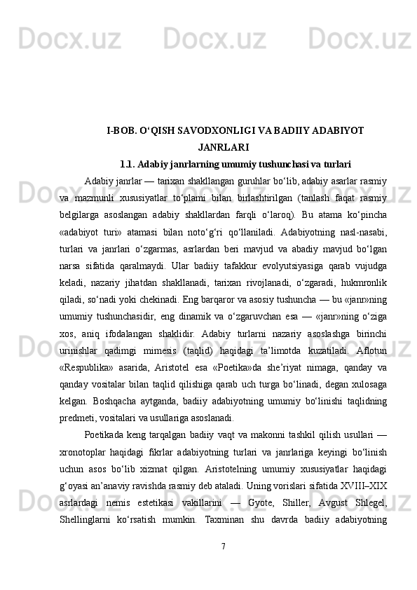 I-BOB. O‘QISH SAVODXONLIGI VA BADIIY ADABIYOT
JANRLARI
1.1.  Adabiy janrlarning umumiy tushunchasi va turlari
Adabiy janrlar — tarixan shakllangan guruhlar bo‘lib, adabiy asarlar rasmiy
va   mazmunli   xususiyatlar   to‘plami   bilan   birlashtirilgan   (tanlash   faqat   rasmiy
belgilarga   asoslangan   adabiy   shakllardan   farqli   o‘laroq).   Bu   atama   ko‘pincha
«adabiyot   turi»   atamasi   bilan   noto‘g‘ri   qo‘llaniladi.   Adabiyotning   nasl-nasabi,
turlari   va   janrlari   o‘zgarmas,   asrlardan   beri   mavjud   va   abadiy   mavjud   bo‘lgan
narsa   sifatida   qaralmaydi.   Ular   badiiy   tafakkur   evolyutsiyasiga   qarab   vujudga
keladi,   nazariy   jihatdan   shakllanadi,   tarixan   rivojlanadi,   o‘zgaradi,   hukmronlik
qiladi, so‘nadi yoki chekinadi. Eng barqaror va asosiy tushuncha — bu «janr»ning
umumiy   tushunchasidir,   eng   dinamik   va   o‘zgaruvchan   esa   —   «janr»ning   o‘ziga
xos,   aniq   ifodalangan   shaklidir.   Adabiy   turlarni   nazariy   asoslashga   birinchi
urinishlar   qadimgi   mimesis   (taqlid)   haqidagi   ta’limotda   kuzatiladi.   Aflotun
«Respublika»   asarida,   Aristotel   esa   «Poetika»da   she’riyat   nimaga,   qanday   va
qanday   vositalar   bilan   taqlid   qilishiga   qarab   uch   turga   bo‘linadi,   degan   xulosaga
kelgan.   Boshqacha   aytganda,   badiiy   adabiyotning   umumiy   bo‘linishi   taqlidning
predmeti, vositalari va usullariga asoslanadi.
Poetikada   keng   tarqalgan   badiiy   vaqt   va   makonni   tashkil   qilish   usullari   —
xronotoplar   haqidagi   fikrlar   adabiyotning   turlari   va   janrlariga   keyingi   bo‘linish
uchun   asos   bo‘lib   xizmat   qilgan.   Aristotelning   umumiy   xususiyatlar   haqidagi
g‘oyasi an’anaviy ravishda rasmiy deb ataladi. Uning vorislari sifatida XVIII–XIX
asrlardagi   nemis   estetikasi   vakillarini   —   Gyote,   Shiller,   Avgust   Shlegel,
Shellinglarni   ko‘rsatish   mumkin.   Taxminan   shu   davrda   badiiy   adabiyotning
7 