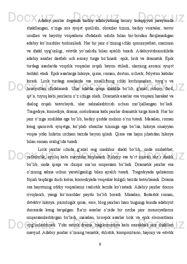 Adabiy   janrlar   deganda   badiiy   adabiyotning   tarixiy   taraqqiyoti   jarayonida
shakllangan,   o‘ziga   xos   syujet   qurilishi,   obrazlar   tizimi,   badiiy   vositalar,   tasvir
usullari   va   hayotiy   voqealarni   ifodalash   uslubi   bilan   bir-biridan   farqlanadigan
adabiy ko‘rinishlar tushuniladi. Har bir janr o‘zining ichki qonuniyatlari, mazmun
va   shakl   uyg‘unligi,   estetik   yo‘nalishi   bilan   ajralib   turadi.   Adabiyotshunoslikda
adabiy   asarlar   dastlab   uch   asosiy   turga   bo‘linadi:   epik,   lirik   va   dramatik.   Epik
turdagi   asarlarda   voqelik   voqealar   orqali   bayon   etiladi,   ularning   asosini   syujet
tashkil etadi. Epik asarlarga hikoya, qissa, roman, doston, ocherk, felyeton kabilar
kiradi.   Lirik   turdagi   asarlarda   esa   muallifning   ichki   kechinmalari,   tuyg‘u   va
hissiyotlari   ifodalanadi.   Ular   odatda   qisqa   shaklda   bo‘lib,   g‘azal,   ruboiy,   fard,
qit’a, tuyuq kabi janrlarni o‘z ichiga oladi. Dramatik asarlar esa voqeani harakat va
dialog   orqali   tasvirlaydi,   ular   sahnalashtirish   uchun   mo‘ljallangan   bo‘ladi.
Tragediya, komediya, drama, melodrama kabi janrlar dramatik turga kiradi. Har bir
janr o‘ziga xoslikka ega bo‘lib, badiiy ijodda muhim o‘rin tutadi. Masalan, roman
keng   qamrovli   syujetga,   ko‘plab   obrazlar   tizimiga   ega   bo‘lsa,   hikoya   muayyan
voqea   yoki   holatni   ixcham   tarzda   bayon   qiladi.   Qissa   esa   hajm   jihatidan   hikoya
bilan roman oralig‘ida turadi.
Lirik   janrlar   ichida   g‘azal   eng   mashhur   shakl   bo‘lib,   unda   muhabbat,
vafodorlik,  ayriliq  kabi   mavzular   kuylanadi.   Ruboiy   esa   to‘rt   misrali   she’r   shakli
bo‘lib,   unda   qisqa   va   chuqur   ma’no   mujassam   bo‘ladi.   Dramatik   janrlar   esa
o‘zining   sahna   uchun   yaratilganligi   bilan   ajralib   turadi.   Tragediyada   qahramon
fojiali taqdirga duch kelsa, komediyada voqealar kulgili tarzda tasvirlanadi. Drama
esa   hayotning   oddiy   voqealarini   realistik   tarzda   ko‘rsatadi.   Adabiy   janrlar   doimo
rivojlanib,   yangi   ko‘rinishlar   paydo   bo‘lib   boradi.   Masalan,   fantastik   roman,
detektiv hikoya, psixologik qissa, esse, blog janrlari ham bugungi kunda adabiyot
doirasida   keng   tarqalgan.   Ba’zi   asarlar   o‘zida   bir   necha   janr   xususiyatlarini
mujassamlashtirgan   bo‘ladi,   masalan,   liroepik   asarlar   lirik   va   epik   elementlarni
uyg‘unlashtiradi.  Yoki  satirik  drama,  tragikomediya  kabi  murakkab  janr   shakllari
mavjud. Adabiy janrlar o‘zining tematik, stilistik, kompozitsion, hajmiy va estetik
9 