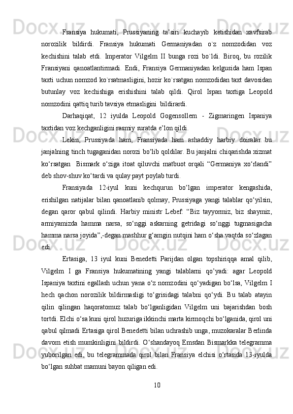 Fransiya   hukumati,   Prussiyaning   ta’siri   kuchayib   ketishidan   xavfsirab
norozilik   bildirdi.   Fransiya   hukumati   Germaniyadan   o`z   nomzodidan   voz
kechishini   talab   etdi.   Imperator   Vilgelm   II   bunga   rozi   bo`ldi.   Biroq,   bu   rozilik
Fransiyani   qanoatlantirmadi.   Endi,   Fransiya   Germaniyadan   kelgusida   ham   Ispan
taxti uchun nomzod ko`rsatmasligini, hozir ko`rsatgan nomzodidan taxt davosidan
butunlay   voz   kechishiga   erishishini   talab   qildi.   Qirol   Ispan   taxtiga   Leopold
nomzodini qattiq turib tavsiya etmasligini  bildirardi. 
Darhaqiqat,   12   iyulda   Leopold   Gogensollern   -   Zigmaringen   Ispaniya
taxtidan voz kechganligini rasmiy suratda e’lon qildi. 
Lekin,   Prussiyada   ham,   Fransiyada   ham   ashaddiy   harbiy   doiralar   bu
janjalning tinch tugaganidan norozi bo‘lib qoldilar. Bu janjalni chiqarishda xizmat
ko‘rsatgan     Bismark   o‘ziga   itoat   qiluvchi   matbuot   orqali   “Germaniya   xo‘rlandi”
deb shov-shuv ko‘tardi va qulay payt poylab turdi. 
Fransiyada   12-iyul   kuni   kechqurun   bo‘lgan   imperator   kengashida,
erishilgan   natijalar   bilan   qanoatlanib   qolmay,   Prussiyaga   yangi   talablar   qo‘yilsin,
degan   qaror   qabul   qilindi.   Harbiy   ministr   Lebef:   “Biz   tayyormiz,   biz   shaymiz,
armiyamizda   hamma   narsa,   so‘nggi   askarning   getridagi   so‘nggi   tugmasigacha
hamma narsa joyida”,-degan mashhur g‘amgin nutqini ham o‘sha vaqtda so‘zlagan
edi. 
Ertasiga,   13   iyul   kuni   Benedetti   Parijdan   olgan   topshiriqqa   amal   qilib,
Vilgelm   I   ga   Fransiya   hukumatining   yangi   talablarni   qo’yadi:   agar   Leopold
Ispaniya  taxtini   egallash  uchun  yana  o‘z  nomzodini  qo‘yadigan  bo‘lsa,  Vilgelm   I
hech   qachon   norozilik   bildirmasligi   to‘grisidagi   talabni   qo‘ydi.   Bu   talab   atayin
qilin   qilingan   haqoratomuz   talab   bo‘lganligidan   Vilgelm   uni   bajarishdan   bosh
tortdi. Elchi o‘sa kuni qirol huzuriga ikkinchi marta kirmoqchi bo‘lganida, qirol uni
qabul qilmadi Ertasiga qirol Benedetti bilan uchrashib unga, muzokaralar Berlinda
davom   etish   mumkinligini   bildirdi.   O‘shandayoq   Emsdan   Bismarkka   telegramma
yuborilgan   edi,   bu   telegrammada   qirol   bilan   Fransiya   elchisi   o‘rtasida   13-iyulda
bo‘lgan suhbat mamuni bayon qiligan edi.  
10 