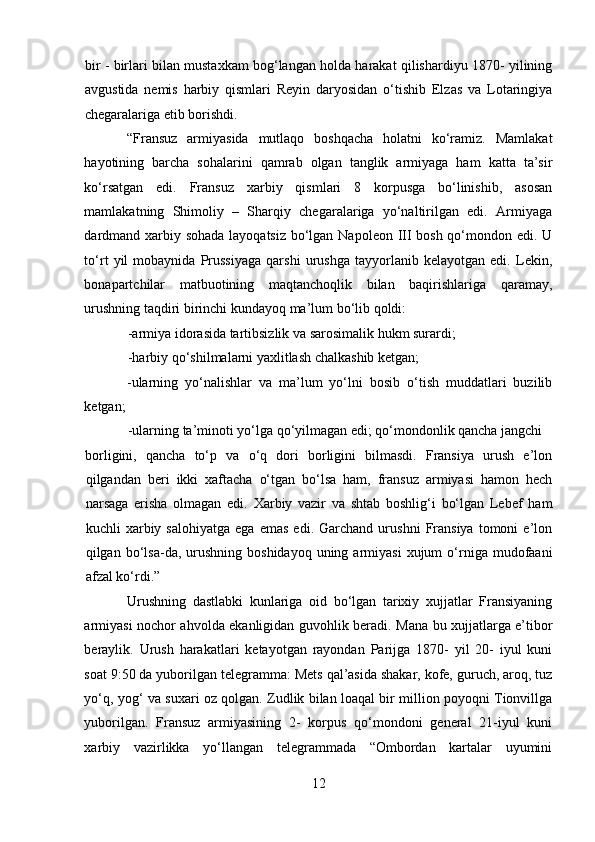 bir - birlari bilan mustaxkam bog‘langan holda harakat qilishardiyu 1870- yilining
avgustida   nemis   harbiy   qismlari   Reyin   daryosidan   o‘tishib   Elzas   va   Lotaringiya
chegaralariga etib borishdi. 
“Fransuz   armiyasida   mutlaqo   boshqacha   holatni   ko‘ramiz.   Mamlakat
hayotining   barcha   sohalarini   qamrab   olgan   tanglik   armiyaga   ham   katta   ta’sir
ko‘rsatgan   edi.   Fransuz   xarbiy   qismlari   8   korpusga   bo‘linishib,   asosan
mamlakatning   Shimoliy   –   Sharqiy   chegaralariga   yo‘naltirilgan   edi.   Armiyaga
dardmand xarbiy sohada  layoqatsiz bo‘lgan Napoleon III bosh qo‘mondon edi. U
to‘rt   yil   mobaynida   Prussiyaga   qarshi   urushga   tayyorlanib   kelayotgan   edi.   Lekin,
bonapartchilar   matbuotining   maqtanchoqlik   bilan   baqirishlariga   qaramay,
urushning taqdiri birinchi kundayoq ma’lum bo‘lib qoldi: 
-armiya idorasida tartibsizlik va sarosimalik hukm surardi; 
-harbiy qo‘shilmalarni yaxlitlash chalkashib ketgan;  
-ularning   yo‘nalishlar   va   ma’lum   yo‘lni   bosib   o‘tish   muddatlari   buzilib
ketgan; 
-ularning ta’minoti yo‘lga qo‘yilmagan edi; qo‘mondonlik qancha jangchi 
borligini,   qancha   to‘p   va   o‘q   dori   borligini   bilmasdi.   Fransiya   urush   e’lon
qilgandan   beri   ikki   xaftacha   o‘tgan   bo‘lsa   ham,   fransuz   armiyasi   hamon   hech
narsaga   erisha   olmagan   edi.   Xarbiy   vazir   va   shtab   boshlig‘i   bo‘lgan   Lebef   ham
kuchli   xarbiy  salohiyatga   ega   emas   edi.  Garchand   urushni   Fransiya   tomoni   e’lon
qilgan  bo‘lsa-da,  urushning   boshidayoq  uning  armiyasi  xujum  o‘rniga  mudofaani
afzal ko‘rdi.”
Urushning   dastlabki   kunlariga   oid   bo‘lgan   tarixiy   xujjatlar   Fransiyaning
armiyasi nochor ahvolda ekanligidan guvohlik beradi. Mana bu xujjatlarga e’tibor
beraylik.   Urush   harakatlari   ketayotgan   rayondan   Parijga   1870-   yil   20-   iyul   kuni
soat 9:50 da yuborilgan telegramma: Mets qal’asida shakar, kofe, guruch, aroq, tuz
yo‘q, yog‘ va suxari oz qolgan. Zudlik bilan loaqal bir million poyoqni Tionvillga
yuborilgan.   Fransuz   armiyasining   2-   korpus   qo‘mondoni   general   21-iyul   kuni
xarbiy   vazirlikka   yo‘llangan   telegrammada   “Ombordan   kartalar   uyumini
12 