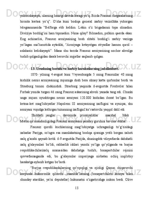yuborishayapti, ularning hozirgi davrda keragi yo‘q. Bizda Fransuz chegaralarining
bironta   kertasi   yo‘q”.   O‘sha   kuni   boshqa   general   xarbiy   vazirilkka   yuborgan
telegrammasida   “Belforga   etib   keldim.   Lekin   o‘z   brigadamni   topa   olmadim.
Diviziya boshlig‘ini ham topmadim. Nima qilay? Bilmadim, polkim qaerda ekan:
Eng   achinarlisi,   Fransuz   armiyasining   bosh   shtabi   boshlig‘i   xarbiy   vazirga
yo‘lagan   ma’lumotida   aytadiki,   “Armiyaga   ketayotgan   otryadlar   hamon   qurol   –
aslahasiz   kelishayapti”.   Mana   shu   tarzda   Fransuz   armiyasining   nochor   ahvolga
tushib qolganligidan darak beruvchi xujjatlar saqlanib qolgan. 
 
I.3. Urushning borishi va harbiy harakatlarning jadallashuvi.  
1870-   yilning   4-avgust   kuni   Veysenburgda   5   ming   Fransuzlar   40   ming
kishilik   nemis   armiyasining   xujumiga   dosh   bera   olmay   katta   qurbonlar   berdi   va
Strasburg   tomon   chekinishdi.   Strasburg   yaqinida   6-avgustda   Freshviler   bilan
Forbak yonida turgan 46 ming Fransuz askarining ahvoli yanada tang edi. Chunki
unga   xujum   uyushtirgan   nemis   armiyasi   120.000   kishidan   iborat   bo‘lgan.   Bu
ketma-ket   mag‘lubiyatlar   Napoleon   III   armiyasining   zaifligini   va   ayniqsa,   shu
armiyani vujudga keltirgan tuzumning zaifliginI ko‘rsatuvchi yaqqol dalil edi. 
 Shiddatli  janglar  davomida  prussiyaliklar  marshal  Mak
Meton qo‘mondonligidagi Fransuz armiyasini janubiy guruhini tor-mor etdilar. 
Fransuz   qurolli   kuchlarining   mag‘lubiyatga   uchraganligi   to‘g‘risidagi
xabarlar   Parijga,   so‘ngra   esa   mamlakatning   boshqa   qismiga   yetib   borgan   zahoti
xalq g‘azabi qaynab ketdi. 6-9 avgustda Parijda, shuningdek viloyatlarda dahshatli
xalq   g‘alayonlari   bo‘ldi;   rahbarlik   ishlari   yaxshi   yo‘lga   qo‘yilganda   va   burjua
respublikachilarixalq   ommasidan   dahshatga   tushib,   bonapartchilar   rejmini
quvvatlamaganda   edi,   bu   g‘alayonlar   imperiyaga   nisbatan   ochiq   inqilobiy
harakatga aylanib ketgan bo‘lardi.  
“Burjua   respublikachilarning   qo‘rqoqligi   va   ojizligi   Qonun   chiqaruvchi
korpusda   hukmronlik   qiluvchi   ,,mamluk”larning   (bonapartchilrni   kinoya   bilan
shunday   atardilar,   ya’ni   deputatlar)   hukumatni   o‘zgartirishga   imkon   berdi.   Olive
13 