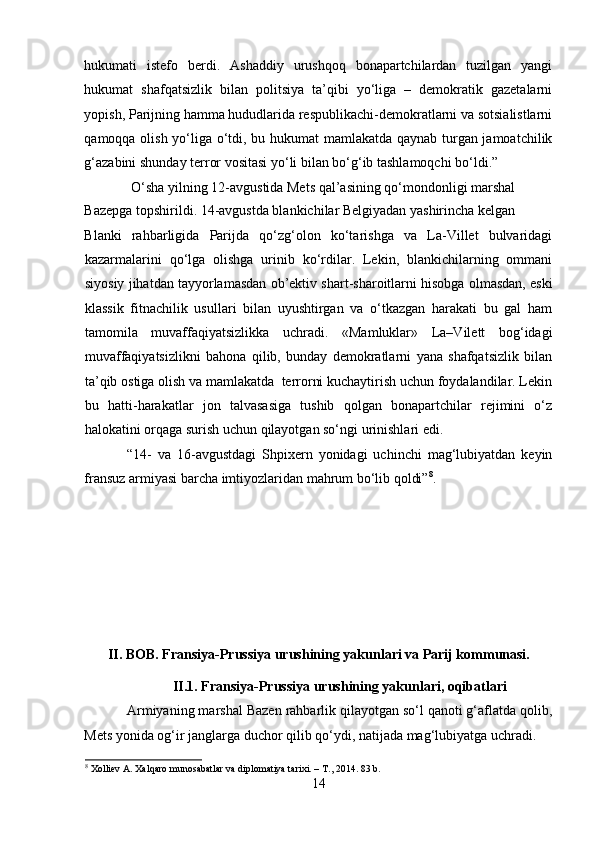 hukumati   istefo   berdi.   Ashaddiy   urushqoq   bonapartchilardan   tuzilgan   yangi
hukumat   shafqatsizlik   bilan   politsiya   ta’qibi   yo‘liga   –   demokratik   gazetalarni
yopish, Parijning hamma hududlarida respublikachi-demokratlarni va sotsialistlarni
qamoqqa olish yo‘liga o‘tdi, bu hukumat mamlakatda qaynab turgan jamoatchilik
g‘azabini shunday terror vositasi yo‘li bilan bo‘g‘ib tashlamoqchi bo‘ldi.”
 O‘sha yilning 12-avgustida Mets qal’asining qo‘mondonligi marshal 
Bazepga topshirildi. 14-avgustda blankichilar Belgiyadan yashirincha kelgan 
Blanki   rahbarligida   Parijda   qo‘zg‘olon   ko‘tarishga   va   La-Villet   bulvaridagi
kazarmalarini   qo‘lga   olishga   urinib   ko‘rdilar.   Lekin,   blankichilarning   ommani
siyosiy jihatdan tayyorlamasdan ob’ektiv shart-sharoitlarni hisobga olmasdan, eski
klassik   fitnachilik   usullari   bilan   uyushtirgan   va   o‘tkazgan   harakati   bu   gal   ham
tamomila   muvaffaqiyatsizlikka   uchradi.   «Mamluklar»   La–Vilett   bog‘idagi
muvaffaqiyatsizlikni   bahona   qilib,   bunday   demokratlarni   yana   shafqatsizlik   bilan
ta’qib ostiga olish va mamlakatda  terrorni kuchaytirish uchun foydalandilar. Lekin
bu   hatti-harakatlar   jon   talvasasiga   tushib   qolgan   bonapartchilar   rejimini   o‘z
halokatini orqaga surish uchun qilayotgan so‘ngi urinishlari edi. 
“14-   va   16-avgustdagi   Shpixern   yonidagi   uchinchi   mag‘lubiyatdan   keyin
fransuz armiyasi barcha imtiyozlaridan mahrum bo‘lib qoldi” 8
.
 
 
 
 
 
 
II. BOB. Fransiya-Prussiya urushining yakunlari va Parij kommunasi.
II.1.   Fransiya-Prussiya urushining yakunlari, oqibatlari
Armiyaning marshal Bazen rahbarlik qilayotgan so‘l qanoti g‘aflatda qolib,
Mets yonida og‘ir janglarga duchor qilib qo‘ydi, natijada mag‘lubiyatga uchradi. 
8
  Xolliev A. Xalqaro munosabatlar va diplomatiya tarixi. –  Т ., 2014.  83  b .
14 
