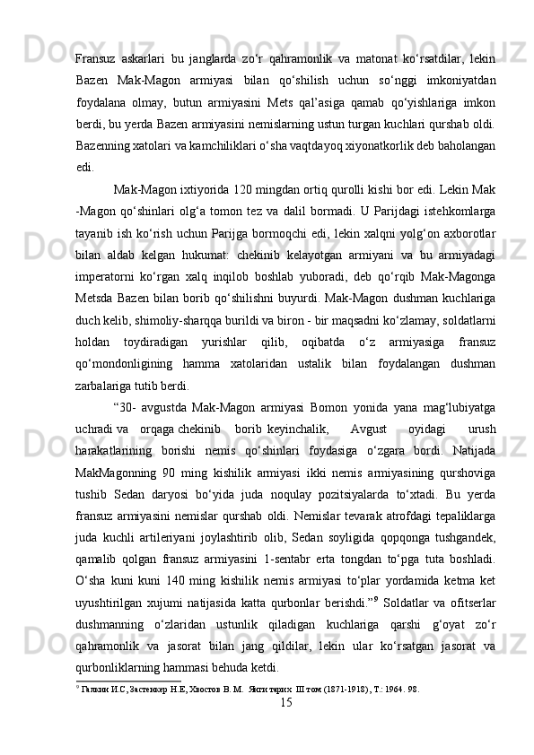 Fransuz   askarlari   bu   janglarda   zo‘r   qahramonlik   va   matonat   ko‘rsatdilar,   lekin
Bazen   Mak-Magon   armiyasi   bilan   qo‘shilish   uchun   so‘nggi   imkoniyatdan
foydalana   olmay,   butun   armiyasini   Mets   qal’asiga   qamab   qo‘yishlariga   imkon
berdi, bu yerda Bazen armiyasini nemislarning ustun turgan kuchlari qurshab oldi.
Bazenning xatolari va kamchiliklari o‘sha vaqtdayoq xiyonatkorlik deb baholangan
edi. 
Mak-Magon ixtiyorida 120 mingdan ortiq qurolli kishi bor edi. Lekin Mak
-Magon   qo‘shinlari   olg‘a   tomon   tez   va   dalil   bormadi.   U   Parijdagi   istehkomlarga
tayanib   ish   ko‘rish   uchun   Parijga   bormoqchi   edi,   lekin   xalqni   yolg‘on   axborotlar
bilan   aldab   kelgan   hukumat:   chekinib   kelayotgan   armiyani   va   bu   armiyadagi
imperatorni   ko‘rgan   xalq   inqilob   boshlab   yuboradi,   deb   qo‘rqib   Mak-Magonga
Metsda   Bazen   bilan   borib   qo‘shilishni   buyurdi.   Mak-Magon   dushman   kuchlariga
duch kelib, shimoliy-sharqqa burildi va biron - bir maqsadni ko‘zlamay, soldatlarni
holdan   toydiradigan   yurishlar   qilib,   oqibatda   o‘z   armiyasiga   fransuz
qo‘mondonligining   hamma   xatolaridan   ustalik   bilan   foydalangan   dushman
zarbalariga tutib berdi. 
“30-   avgustda   Mak-Magon   armiyasi   Bomon   yonida   yana   mag‘lubiyatga
uchradi va  orqaga chekinib  borib  keyinchalik,   Avgust   oyidagi   urush
harakatlarining   borishi   nemis   qo‘shinlari   foydasiga   o‘zgara   bordi.   Natijada
MakMagonning   90   ming   kishilik   armiyasi   ikki   nemis   armiyasining   qurshoviga
tushib   Sedan   daryosi   bo‘yida   juda   noqulay   pozitsiyalarda   to‘xtadi.   Bu   yerda
fransuz   armiyasini   nemislar   qurshab   oldi.   Nemislar   tevarak   atrofdagi   tepaliklarga
juda   kuchli   artileriyani   joylashtirib   olib,   Sedan   soyligida   qopqonga   tushgandek,
qamalib   qolgan   fransuz   armiyasini   1-sentabr   erta   tongdan   to‘pga   tuta   boshladi.
O‘sha   kuni   kuni   140   ming   kishilik   nemis   armiyasi   to‘plar   yordamida   ketma   ket
uyushtirilgan   xujumi   natijasida   katta   qurbonlar   berishdi.” 9
  Soldatlar   va   ofitserlar
dushmanning   o‘zlaridan   ustunlik   qiladigan   kuchlariga   qarshi   g‘oyat   zo‘r
qahramonlik   va   jasorat   bilan   jang   qildilar,   lekin   ular   ko‘rsatgan   jasorat   va
qurbonliklarning hammasi behuda ketdi. 
9
 Галкин И.С, Застенкер Н.Е, Хвостов В. М.  Янги тарих  III том (1871-1918), Т.: 1964.  98.  
15 