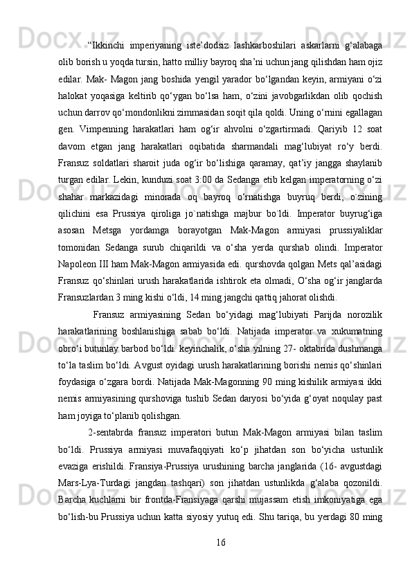 “Ikkinchi   imperiyaning   iste’dodsiz   lashkarboshilari   askarlarni   g‘alabaga
olib borish u yoqda tursin, hatto milliy bayroq sha’ni uchun jang qilishdan ham ojiz
edilar. Mak-  Magon jang boshida yengil yarador bo‘lgandan keyin, armiyani o‘zi
halokat   yoqasiga   keltirib   qo‘ygan   bo‘lsa   ham,   o‘zini   javobgarlikdan   olib   qochish
uchun darrov qo‘mondonlikni zimmasidan soqit qila qoldi. Uning o‘rnini egallagan
gen.   Vimpenning   harakatlari   ham   og‘ir   ahvolni   o‘zgartirmadi.   Qariyib   12   soat
davom   etgan   jang   harakatlari   oqibatida   sharmandali   mag‘lubiyat   ro‘y   berdi.
Fransuz   soldatlari   sharoit   juda   og‘ir   bo‘lishiga   qaramay,   qat’iy   jangga   shaylanib
turgan edilar. Lekin, kunduzi soat 3:00 da Sedanga etib kelgan imperatorning o‘zi
shahar   markazidagi   minorada   oq   bayroq   o‘rnatishga   buyruq   berdi,   o`zining
qilichini   esa   Prussiya   qiroliga   jo`natishga   majbur   bo`ldi.   Imperator   buyrug‘iga
asosan   Metsga   yordamga   borayotgan   Mak-Magon   armiyasi   prussiyaliklar
tomonidan   Sedanga   surub   chiqarildi   va   o‘sha   yerda   qurshab   olindi.   Imperator
Napoleon III ham Mak-Magon armiyasida edi. qurshovda qolgan Mets qal’asidagi
Fransuz  qo‘shinlari   urush   harakatlarida  ishtirok  eta   olmadi,  O‘sha   og‘ir   janglarda
Fransuzlardan 3 ming kishi o‘ldi, 14 ming jangchi qattiq jahorat olishdi. 
  Fransuz   armiyasining   Sedan   bo‘yidagi   mag‘lubiyati   Parijda   norozilik
harakatlarining   boshlanishiga   sabab   bo‘ldi.   Natijada   imperator   va   xukumatning
obro‘i butunlay barbod bo‘ldi. keyinchalik, o‘sha yilning 27- oktabrida dushmanga
to‘la taslim bo‘ldi. Avgust oyidagi urush harakatlarining borishi nemis qo‘shinlari
foydasiga o‘zgara bordi. Natijada Mak-Magonning 90 ming kishilik armiyasi ikki
nemis armiyasining qurshoviga tushib Sedan daryosi  bo‘yida g‘oyat  noqulay past
ham joyiga to‘planib qolishgan. 
2-sentabrda   fransuz   imperatori   butun   Mak-Magon   armiyasi   bilan   taslim
bo‘ldi.   Prussiya   armiyasi   muvafaqqiyati   ko‘p   jihatdan   son   bo‘yicha   ustunlik
evaziga   erishildi.   Fransiya-Prussiya   urushining   barcha   janglarida   (16-   avgustdagi
Mars-Lya-Turdagi   jangdan   tashqari)   son   jihatdan   ustunlikda   g‘alaba   qozonildi.
Barcha   kuchlarni   bir   frontda-Fransiyaga   qarshi   mujassam   etish   imkoniyatiga   ega
bo‘lish-bu Prussiya uchun katta siyosiy yutuq edi. Shu tariqa, bu yerdagi 80 ming
16 