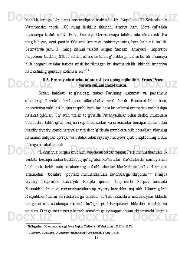 kishilik   armiya   Napoleon   boshchiligida   taslim   bo`ldi.   Napoleon   III   Sedanda   o`z
Vaterloosini   topdi.   100   ming   kishilik   ikkinchi   armiya   ham   Mets   qaPasida
qurshovga   tushib   qoldi.   Endi,   Fransiya   Germaniyaga   tahdid   sola   olmas   edi.   Bu
mag`lubiyat,   ayni   paytda   ikkinchi   imperiya   hokimiyatining   ham   halokati   bo`ldi.
2sentabrda   jami   3     ming   kishini   talafot   bergan   fransuz     armiyasi     imperator
Napoleon  boshliq  82000 soldat, ofitserlar bilan g‘oliblarga taslim bo‘ldi. Fransiya
olib borgan urushlar tarixda misli ko‘rilmagan bu sharmandalik ikkinchi imperiya
halokatining qonuniy xotimasi edi.” 10
 
II.5. Fransiyada davlat to`ntarishi va uning oqibatlari, Frans-Pruss
yarash sulhini imzolanishi.
Sedan   halokati   to‘g‘risidagi   xabar   Parijning   hukumat   va   parlament
a’zolariga   2-sentabr   kechqurun   allamahalda   yetib   bordi.   Bonapartchilar   ham,
oppozitsiya vakillari burjua respublikachilari ham bu xabarni ommadan yashirishga
harakat   qildilar.   Ter   sulh   tuzish   to‘g‘risida   Prussiyaliklar   bilan   darhol   muzokara
boshlashni taklif qildi. Burjua respublikachilari va orlenchilar bonapartchilar bilan
maxfiy siyosiy kombinatsiyalar tuzish to‘g‘risida muzokara olib boradilar: ularning
hammasi xalqdan qo‘rqar va ustalik bilan siyosiy manyovr qilib, inqilobning oldini
olishga harakat qilardi.   
“Lekin yuz bergan mudhish voqeadan xabar topgan Parij mehnatkashlari 3-
sentabr kechqurundan boshlaboq qo‘zg‘alon ko‘tardilar. Ko‘chalarda  namoyishlar
boshlanib    ketdi,  xalq  harakatining  tashabbuskorlari   blankichilar  bo‘ldi.  4-sentabr
ertalabdan     boshlab     poytaxt   mehnatkashlari   ko‘chalarga   chiqdilar.” 11
  Praijda
siyosiy   beqarorlik   kuchaydi.   Parijda   qonun   chiqaruvchi   korpus   binosida
Respublikachilar va monarxiyachilarning siyosiy kurashlari avj oldi. Ularning biri
Respublika   tuzimi   va   islohatlarga   tarafdor   bo‘lsa,   ikkinchisi   monarxiyani   tiklash,
taxtga   orlean   sulolasiga   mansub   bo‘lgan   graf   Parijskiyni   tiklashni   istashdi   va
xokazo. O‘ziga xos siyosiy kurash maydoniga aylangan qonun chiqaruvchi korpus
10
Sh.Ergashev. Jahon tarixi (yangi davr) 2-qism Toshkent. “O’zbekiston”. 2015 y. 135 b.
11
 U.Jo‘raev, E.Xoliqov, D.Qodirov “Jahon tarixi”, O‘qituvchi, T.:2014.   93  b .
17 