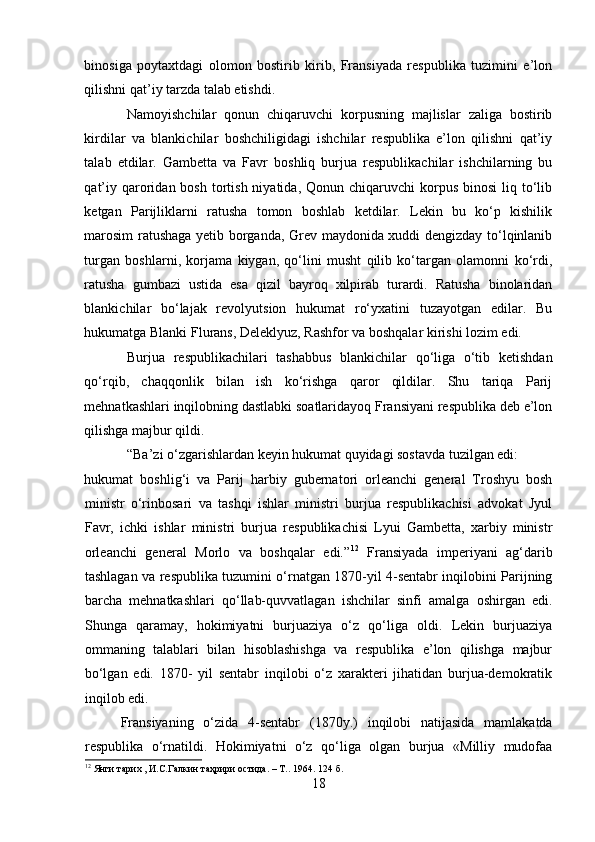 binosiga   poytaxtdagi   olomon   bostirib   kirib,   Fransiyada   respublika   tuzimini   e’lon
qilishni qat’iy tarzda talab etishdi. 
Namoyishchilar   qonun   chiqaruvchi   korpusning   majlislar   zaliga   bostirib
kirdilar   va   blankichilar   boshchiligidagi   ishchilar   respublika   e’lon   qilishni   qat’iy
talab   etdilar.   Gambetta   va   Favr   boshliq   burjua   respublikachilar   ishchilarning   bu
qat’iy  qaroridan  bosh  tortish  niyatida,  Qonun chiqaruvchi   korpus  binosi  liq to‘lib
ketgan   Parijliklarni   ratusha   tomon   boshlab   ketdilar.   Lekin   bu   ko‘p   kishilik
marosim ratushaga yetib borganda, Grev maydonida xuddi dengizday to‘lqinlanib
turgan   boshlarni,   korjama   kiygan,   qo‘lini   musht   qilib   ko‘targan   olamonni   ko‘rdi,
ratusha   gumbazi   ustida   esa   qizil   bayroq   xilpirab   turardi.   Ratusha   binolaridan
blankichilar   bo‘lajak   revolyutsion   hukumat   ro‘yxatini   tuzayotgan   edilar.   Bu
hukumatga Blanki Flurans, Deleklyuz, Rashfor va boshqalar kirishi lozim edi. 
Burjua   respublikachilari   tashabbus   blankichilar   qo‘liga   o‘tib   ketishdan
qo‘rqib,   chaqqonlik   bilan   ish   ko‘rishga   qaror   qildilar.   Shu   tariqa   Parij
mehnatkashlari inqilobning dastlabki soatlaridayoq Fransiyani respublika deb e’lon
qilishga majbur qildi.
“Ba’zi o‘zgarishlardan keyin hukumat quyidagi sostavda tuzilgan edi: 
hukumat   boshlig‘i   va   Parij   harbiy   gubernatori   orleanchi   general   Troshyu   bosh
ministr   o‘rinbosari   va   tashqi   ishlar   ministri   burjua   respublikachisi   advokat   Jyul
Favr,   ichki   ishlar   ministri   burjua   respublikachisi   Lyui   Gambetta,   xarbiy   ministr
orleanchi   general   Morlo   va   boshqalar   edi.” 12
  Fransiyada   imperiyani   ag‘darib
tashlagan va respublika tuzumini o‘rnatgan 1870-yil 4-sentabr inqilobini Parijning
barcha   mehnatkashlari   qo‘llab-quvvatlagan   ishchilar   sinfi   amalga   oshirgan   edi.
Shunga   qaramay,   hokimiyatni   burjuaziya   o‘z   qo‘liga   oldi.   Lekin   burjuaziya
ommaning   talablari   bilan   hisoblashishga   va   respublika   e’lon   qilishga   majbur
bo‘lgan   edi.   1870-   yil   sentabr   inqilobi   o‘z   xarakteri   jihatidan   burjua-demokratik
inqilob edi. 
Fransiyaning   o‘zida   4-sentabr   (1870y.)   inqilobi   natijasida   mamlakatda
respublika   o‘rnatildi.   Hokimiyatni   o‘z   qo‘liga   olgan   burjua   «Milliy   mudofaa
12
 Янги тарих , И.С.Галкин таҳрири остида. – Т.. 1964.  124  б .
18 