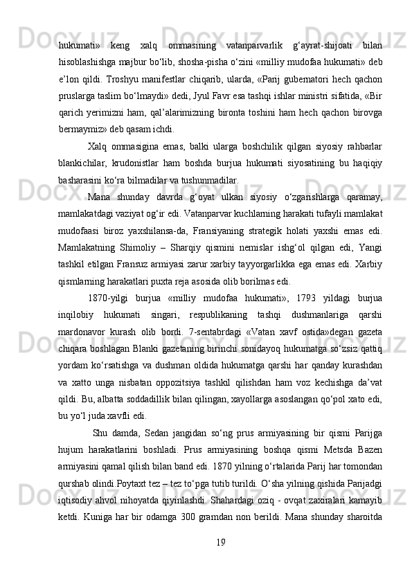 hukumati»   keng   xalq   ommasining   vatanparvarlik   g‘ayrat-shijoati   bilan
hisoblashishga majbur bo‘lib, shosha-pisha o‘zini «milliy mudofaa hukumati» deb
e’lon   qildi.   Troshyu   manifestlar   chiqarib,   ularda,   «Parij   gubernatori   hech   qachon
pruslarga taslim bo‘lmaydi» dedi, Jyul Favr esa tashqi ishlar ministri sifatida, «Bir
qarich   yerimizni   ham,   qal’alarimizning   bironta   toshini   ham   hech   qachon   birovga
bermaymiz» deb qasam ichdi. 
Xalq   ommasigina   emas,   balki   ularga   boshchilik   qilgan   siyosiy   rahbarlar
blankichilar,   krudonistlar   ham   boshda   burjua   hukumati   siyosatining   bu   haqiqiy
basharasini ko‘ra bilmadilar va tushunmadilar. 
Mana   shunday   davrda   g‘oyat   ulkan   siyosiy   o‘zgarishlarga   qaramay,
mamlakatdagi vaziyat og‘ir edi. Vatanparvar kuchlarning harakati tufayli mamlakat
mudofaasi   biroz   yaxshilansa-da,   Fransiyaning   strategik   holati   yaxshi   emas   edi.
Mamlakatning   Shimoliy   –   Sharqiy   qismini   nemislar   ishg‘ol   qilgan   edi,   Yangi
tashkil etilgan Fransuz armiyasi zarur xarbiy tayyorgarlikka ega emas edi. Xarbiy
qismlarning harakatlari puxta reja asosida olib borilmas edi. 
1870-yilgi   burjua   «milliy   mudofaa   hukumati»,   1793   yildagi   burjua
inqilobiy   hukumati   singari,   respublikaning   tashqi   dushmanlariga   qarshi
mardonavor   kurash   olib   bordi.   7-sentabrdagi   «Vatan   xavf   ostida»degan   gazeta
chiqara boshlagan Blanki gazetaning birinchi sonidayoq hukumatga so‘zsiz qattiq
yordam   ko‘rsatishga   va   dushman   oldida   hukumatga   qarshi   har   qanday   kurashdan
va   xatto   unga   nisbatan   oppozitsiya   tashkil   qilishdan   ham   voz   kechishga   da’vat
qildi. Bu, albatta soddadillik bilan qilingan, xayollarga asoslangan qo‘pol xato edi,
bu yo‘l juda xavfli edi. 
  Shu   damda,   Sedan   jangidan   so‘ng   prus   armiyasining   bir   qismi   Parijga
hujum   harakatlarini   boshladi.   Prus   armiyasining   boshqa   qismi   Metsda   Bazen
armiyasini qamal qilish bilan band edi. 1870 yilning o‘rtalarida Parij har tomondan
qurshab olindi.Poytaxt tez – tez to‘pga tutib turildi. O‘sha yilning qishida Parijadgi
iqtisodiy ahvol  nihoyatda qiyinlashdi. Shahardagi  oziq -  ovqat  zaxiralari kamayib
ketdi.   Kuniga   har   bir   odamga   300   gramdan   non   berildi.   Mana   shunday   sharoitda
19 