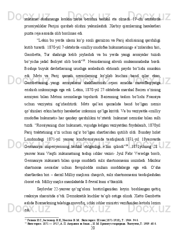 xukumat   dushmanga   keskin   zarba   berishni   tashkil   eta   olmadi.   19-chi   sentabrda
prussiyaliklar   Parijni   qurshab   olishni   yakunlashdi.   Xarbiy   qismlarning   harakatlari
puxta reja asosida olib borilmas edi. 
“Lekin   bu   yerda   ularni   ko‘p   sonli   garnizon   va   Parij   aholisining   qarshiligi
kutib turardi. 1870-yil 7-oktabrda «milliy mudofaa hukumatining» a’zolaridan biri,
Gambetta,   Tur   shahriga   kelib   joylashdi   va   bu   yerda   yangi   armiyalar   tuzish
bo‘yicha   jadal   faoliyat   olib   bordi” 13
.   Nemislarning   ahvoli   mukammalasha   bordi.
Boshqa   buyuk   davlatlarning   urushga   aralashish   ehtimoli   paydo   bo‘lishi   mumkin
edi.   Mets   va   Parij   qamali   nemislarning   ko‘plab   kuchini   band   qilar   ekan,
Gambettaning   yangi   armiyalarni   shakllantirish   rejasi   amalda   muvaffaqiyatga
erishish imkoniyaga ega edi. Lekin, 1870-yil 27-oktabrda marshal Bazen o‘zining
armiyasi   bilan   Metsni   nemislarga   topshirdi.   Bazenning   taslim   bo‘lishi   Fransiya
uchun   vaziyatni   og‘irlashtirdi:   Mets   qal’asi   qamalida   band   bo‘lgan   nemis
qo‘shinlari erkin harbiy harakatlar imkonini qo‘lga kiritdi. Va bu vaziyatda «milliy
mudofaa hukumati» har qanday qarshilikni to‘xtatdi: hukumat nemislar bilan sulh
tuzdi. “Rossiyaning chor hukumati, vujudga kelgan vaziyatdan foydalanib, 1870yil
Parij   traktatining   o‘zi   uchun   og‘ir   bo‘lgan   shartlaridan   qutilib   oldi.   Bunday   holat
Londondagi   1871-yil   yanvar   konferensiyasida   tasdiqlandi.1871-yil   18yanvarda
Germaniya   imperiyasining   tashkil   etilganligi   e’lon   qilindi” 14
.   1871yilning   28   -
yanvar   kuni   Vaqtli   xukumatning   tashqi   ishlar   vaziri-   Jyul   Fabr   Verselga   borib,
Germaniya   xukumati   bilan   qisqa   muddatli   sulx   shartnomasini   imzoladi.   Mazkur
shartnoma   nemislar   uchun   favqulodda   muhim   moddalarga   ega   edi.   O‘sha
shartlardan biri – darxil Milliy majlisni chaqirib, sulx shartnomasini tasdiqlashdan
iborat edi. Milliy majlis mamlakatda 8-fevral kuni o‘tkazildi.
Saylovlar 22-yanvar qo‘zg‘oloni   bostirilganidan   keyin   boshlangan qattiq
reaksiya sharoitida o‘tdi. Demokratik kuchlar ta’qib ostiga olindi. Xatto Gambetta
aslida Bismarkning talabiga muvofiq, ichki ishlar ministri vazifasidan ketishi lozim
edi. 
13
 Галкин И.С, Застенкер Н.Е, Хвостов В. М.  Янги тарих  III том (1871-1918), Т.: 1964.  94  б.
14
 Янги тарих. 1871 — 1917, А. П. Авeрянов ва бошк..; И. М. Кривогуз тахририда. Укитувчи,T.: 1989. 68 б. 
20 