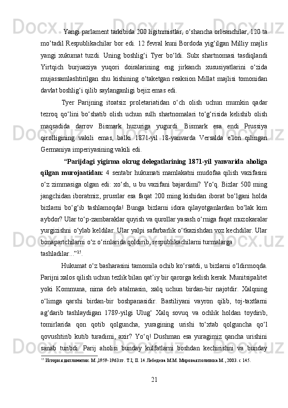   Yangi parlament tarkibida 200 ligitnmistlar, o‘shancha orleanchilar, 120 ta
mo’tadil Respublikachilar  bor edi. 12 fevral kuni Bordoda yig‘ilgan Milliy majlis
yangi   xukumat   tuzdi.   Uning   boshlig‘i   Tyer   bo‘ldi.   Sulx   shartnomasi   tasdiqlandi
Yirtqich   burjuaziya   yuqori   doiralarining   eng   jirkanch   xususiyatlarini   o‘zida
mujassamlashtirilgan   shu   kishining   o‘taketgan   reaksion   Millat   majlisi   tomonidan
davlat boshlig‘i qilib saylanganligi bejiz emas edi. 
Tyer   Parijning   itoatsiz   proletariatidan   o‘ch   olish   uchun   mumkin   qadar
tezroq   qo‘lini   bo‘shatib   olish   uchun   sulh   shartnomalari   to‘g‘risida   kelishib   olish
maqsadida   darrov   Bismark   huzuriga   yugurdi.   Bismark   esa   endi   Prussiya
qirolligining   vakili   emas,   balki   1871-yil   18-yanvarda   Versalda   e’lon   qilingan
Germaniya imperiyasining vakili edi. 
  “Parijdagi   yigirma   okrug   delegatlarining   1871-yil   yanvarida   aholiga
qilgan   murojaatidan:   4   sentabr   hukumati   mamlakatni   mudofaa   qilish   vazifasini
o‘z   zimmasiga   olgan   edi:   xo‘sh,   u  bu   vazifani   bajardimi?   Yo‘q.   Bizlar   500   ming
jangchidan   iboratmiz,   prusslar   esa   faqat   200   ming   kishidan   iborat   bo‘lgani   holda
bizlarni   bo‘g‘ib   tashlamoqda!   Bunga   bizlarni   idora   qilayotganlardan   bo‘lak   kim
aybdor? Ular to‘p-zambaraklar quyish va qurollar yasash o‘rniga faqat muzokaralar
yurgizishni o‘ylab keldilar. Ular yalpi safarbarlik o‘tkazishdan voz kechdilar. Ular
bonapartchilarni o‘z o‘rinlarida qoldirib, respublikachilarni turmalarga 
tashladilar...” 15
.  
Hukumat o‘z basharasini tamomila ochib ko‘rsatdi, u bizlarni o‘ldirmoqda.
Parijni xalos qilish uchun tezlik bilan qat’iy bir qarorga kelish kerak. Munitsipalitet
yoki   Kommuna,   nima   deb   atalmasin,   xalq   uchun   birdan-bir   najotdir.   Xalqning
o‘limga   qarshi   birdan-bir   boshpanasidir.   Bastiliyani   vayron   qilib,   toj-taxtlarni
ag‘darib   tashlaydigan   1789-yilgi   Ulug‘   Xalq   sovuq   va   ochlik   holdan   toydirib,
tomirlarida   qon   qotib   qolguncha,   yuragining   urishi   to‘xtab   qolguncha   qo‘l
qovushtirib   kutib   turadimi,   axir?   Yo‘q!   Dushman   esa   yuragimiz   qancha   urishini
sanab   turibdi.   Parij   aholisi   bunday   kulfatlarni   boshdan   kechirishni   va   bunday
15
 История дипломатии. М.,1959-1963 гг. T.I; II. 14.Лебедева М.М. Мировая политика М., 2003. с 145.
  
21 