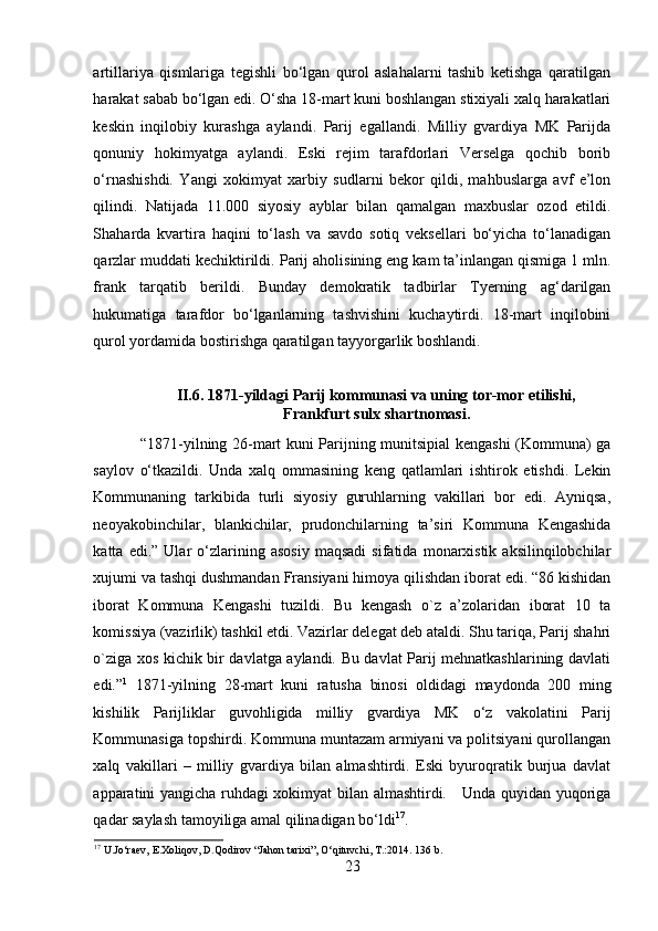 artillariya   qismlariga   tegishli   bo‘lgan   qurol   aslahalarni   tashib   ketishga   qaratilgan
harakat sabab bo‘lgan edi. O‘sha 18-mart kuni boshlangan stixiyali xalq harakatlari
keskin   inqilobiy   kurashga   aylandi.   Parij   egallandi.   Milliy   gvardiya   MK   Parijda
qonuniy   hokimyatga   aylandi.   Eski   rejim   tarafdorlari   Verselga   qochib   borib
o‘rnashishdi.   Yangi   xokimyat   xarbiy   sudlarni   bekor   qildi,   mahbuslarga   avf   e’lon
qilindi.   Natijada   11.000   siyosiy   ayblar   bilan   qamalgan   maxbuslar   ozod   etildi.
Shaharda   kvartira   haqini   to‘lash   va   savdo   sotiq   veksellari   bo‘yicha   to‘lanadigan
qarzlar muddati kechiktirildi.  Parij aholisining eng kam ta’inlangan qismiga 1 mln.
frank   tarqatib   berildi.   Bunday   demokratik   tadbirlar   Tyerning   ag‘darilgan
hukumatiga   tarafdor   bo‘lganlarning   tashvishini   kuchaytirdi.   18-mart   inqilobini
qurol yordamida bostirishga qaratilgan tayyorgarlik boshlandi. 
II. 6. 1871-yildagi Parij kommunasi va uning tor-mor etilishi,
Frankfurt sulx shartnomasi.
“1871-yilning 26-mart kuni Parijning munitsipial kengashi (Kommuna) ga
saylov   o‘tkazildi.   Unda   xalq   ommasining   keng   qatlamlari   ishtirok   etishdi.   Lekin
Kommunaning   tarkibida   turli   siyosiy   guruhlarning   vakillari   bor   edi.   Ayniqsa,
neoyakobinchilar,   blankichilar,   prudonchilarning   ta’siri   Kommuna   Kengashida
katta  edi.”   Ular   o‘zlarining  asosiy   maqsadi   sifatida   monarxistik   aksilinqilobchilar
xujumi va tashqi dushmandan Fransiyani himoya qilishdan iborat edi. “86 kishidan
iborat   Kommuna   Kengashi   tuzildi.   Bu   kengash   o`z   a’zolaridan   iborat   10   ta
komissiya (vazirlik) tashkil etdi. Vazirlar delegat deb ataldi. Shu tariqa, Parij shahri
o`ziga xos kichik bir davlatga aylandi. Bu davlat Parij mehnatkashlarining davlati
edi.” 1
  1871-yilning   28-mart   kuni   ratusha   binosi   oldidagi   maydonda   200   ming
kishilik   Parijliklar   guvohligida   milliy   gvardiya   MK   o‘z   vakolatini   Parij
Kommunasiga topshirdi. Kommuna muntazam armiyani va politsiyani qurollangan
xalq   vakillari   –   milliy   gvardiya   bilan   almashtirdi.   Eski   byuroqratik   burjua   davlat
apparatini yangicha ruhdagi xokimyat bilan almashtirdi.     Unda quyidan yuqoriga
qadar saylash tamoyiliga amal qilinadigan bo‘ldi 17
. 
17
 U.Jo‘raev, E.Xoliqov, D.Qodirov “Jahon tarixi”, O‘qituvchi, T.:2014.  136 b.
23 