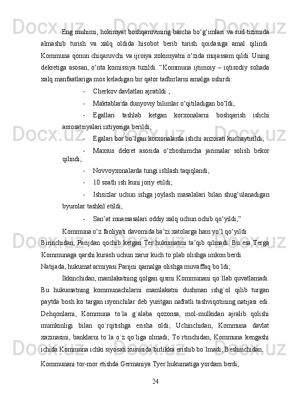 Eng muhimi, hokimyat boshqaruvining barcha bo‘g‘imlari va sud tizimida
almashib   turish   va   xalq   oldida   hisobot   berib   turish   qoidasiga   amal   qilindi.
Kommuna qonun chiqaruvchi va ijroiya xokimyatni o‘zida mujassam qildi. Uning
dekretiga   asosan,   o‘nta   komissiya   tuzildi.   “Kommuna   ijtimoiy   –   iqtisodiy   sohada
xalq manfaatlariga mos keladigan bir qator tadbirlarni amalga oshirdi: 
- Cherkov davlatlan ajratildi ; 
- Maktablarda dunyoviy bilimlar o‘qitiladigan bo‘ldi; 
- Egallari   tashlab   ketgan   korxonalarni   boshqarish   ishchi
assosatsiyalari ixtiyoriga berildi; 
- Egalari bor bo‘lgan korxonalarda ishchi anzorati kuchaytirildi; 
- Maxsus   dekret   asosida   o‘zboshimcha   jarimalar   solish   bekor
qilindi; 
- Novvoyxonalarda tungi ishlash taqiqlandi; 
- 10 soatli ish kuni joriy etildi; 
- Ishsizlar   uchun   ishga   joylash   masalalari   bilan   shug‘ulanadigan
byurolar tashkil etildi; 
- San’at muassasalari oddiy xalq uchun ochib qo‘yildi;”
Kommuna o‘z faoliyati davomida ba’zi xatolarga ham yo‘l qo‘yildi: 
Birinchidan, Parijdan qochib ketgan Ter hukumatini ta’qib qilmadi. Bu esa Terga
Kommunaga qarshi kurash uchun zarur kuch to`plab olishga imkon berdi. 
Natijada, hukumat armiyasi Parijni qamalga olishga muvaffaq bo`ldi; 
Ikkinchidan, mamlakatning qolgan qismi Kommunani qo`llab quvatlamadi.
Bu   hukumatning   kommunachilarni   mamlakatni   dushman   ishg`ol   qilib   turgan
paytda bosh ko`targan isyonchilar deb yuritgan nafratli tashviqotining natijasi edi.
Dehqonlarni,   Kommuna   to`la   g`alaba   qozonsa,   mol-mulkidan   ajralib   qolishi
mumkinligi   bilan   qo`rqitishga   erisha   oldi;   Uchinchidan,   Kommuna   davlat
xazinasini,   banklarni  to`la  o`z   qo`liga  olmadi;  To`rtinchidan,  Kommuna  kengashi
ichida Kommuna ichki siyosati xususida birlikka erishib bo`lmadi; Beshinchidan, 
Kommunani tor-mor etishda Germaniya Tyer hukumatiga yordam berdi; 
24 