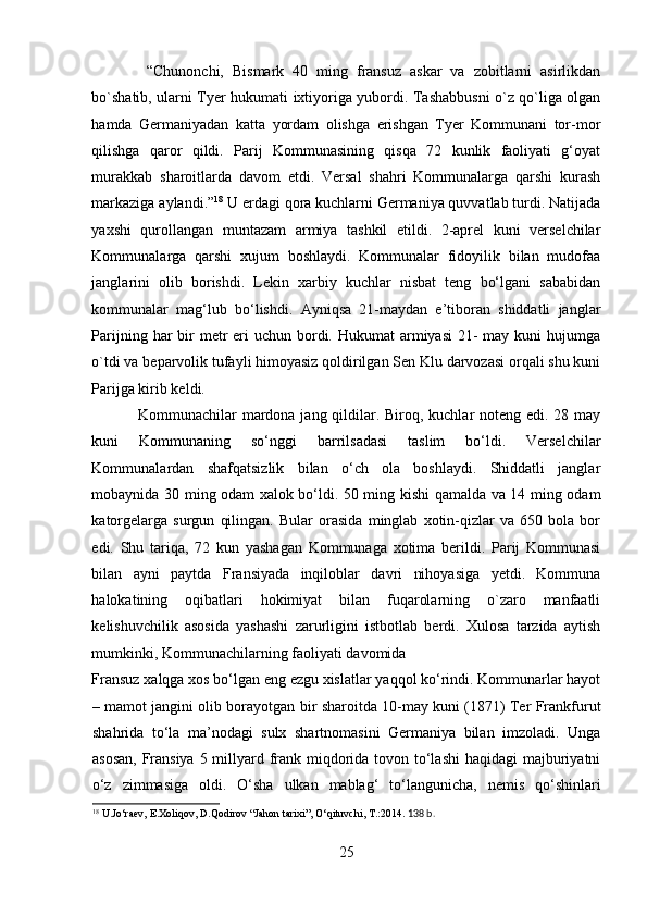   “Chunonchi,   Bismark   40   ming   fransuz   askar   va   zobitlarni   asirlikdan
bo`shatib, ularni Tyer hukumati ixtiyoriga yubordi. Tashabbusni o`z qo`liga olgan
hamda   Germaniyadan   katta   yordam   olishga   erishgan   Tyer   Kommunani   tor-mor
qilishga   qaror   qildi.   Parij   Kommunasining   qisqa   72   kunlik   faoliyati   g‘oyat
murakkab   sharoitlarda   davom   etdi.   Versal   shahri   Kommunalarga   qarshi   kurash
markaziga aylandi.” 18
 U erdagi qora kuchlarni Germaniya quvvatlab turdi. Natijada
yaxshi   qurollangan   muntazam   armiya   tashkil   etildi.   2-aprel   kuni   verselchilar
Kommunalarga   qarshi   xujum   boshlaydi.   Kommunalar   fidoyilik   bilan   mudofaa
janglarini   olib   borishdi.   Lekin   xarbiy   kuchlar   nisbat   teng   bo‘lgani   sababidan
kommunalar   mag‘lub   bo‘lishdi.   Ayniqsa   21-maydan   e’tiboran   shiddatli   janglar
Parijning har  bir  metr  eri  uchun bordi. Hukumat  armiyasi  21-  may kuni  hujumga
o`tdi va beparvolik tufayli himoyasiz qoldirilgan Sen Klu darvozasi orqali shu kuni
Parijga kirib keldi. 
Kommunachilar mardona jang qildilar. Biroq, kuchlar  noteng edi. 28 may
kuni   Kommunaning   so‘nggi   barrilsadasi   taslim   bo‘ldi.   Verselchilar
Kommunalardan   shafqatsizlik   bilan   o‘ch   ola   boshlaydi.   Shiddatli   janglar
mobaynida 30 ming odam xalok bo‘ldi. 50 ming kishi qamalda va 14 ming odam
katorgelarga   surgun   qilingan.   Bular   orasida   minglab   xotin-qizlar   va   650   bola   bor
edi.   Shu   tariqa,   72   kun   yashagan   Kommunaga   xotima   berildi.   Parij   Kommunasi
bilan   ayni   paytda   Fransiyada   inqiloblar   davri   nihoyasiga   yetdi.   Kommuna
halokatining   oqibatlari   hokimiyat   bilan   fuqarolarning   o`zaro   manfaatli
kelishuvchilik   asosida   yashashi   zarurligini   istbotlab   berdi.   Xulosa   tarzida   aytish
mumkinki, Kommunachilarning faoliyati davomida 
Fransuz xalqga xos bo‘lgan eng ezgu xislatlar yaqqol ko‘rindi. Kommunarlar hayot
– mamot jangini olib borayotgan bir sharoitda 10-may kuni (1871) Ter Frankfurut
shahrida   to‘la   ma’nodagi   sulx   shartnomasini   Germaniya   bilan   imzoladi.   Unga
asosan,  Fransiya 5 millyard frank miqdorida tovon to‘lashi  haqidagi  majburiyatni
o‘z   zimmasiga   oldi.   O‘sha   ulkan   mablag‘   to‘langunicha,   nemis   qo‘shinlari
18
 U.Jo‘raev, E.Xoliqov, D.Qodirov “Jahon tarixi”, O‘qituvchi, T.:2014.  138 b.
 
25 