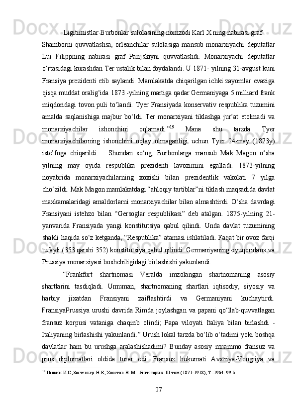 Ligitimistlar-Burbonlar sulolasining nomzodi Karl X ning nabirasi graf 
Shamborni   quvvatlashsa,   orleanchilar   sulolasiga   mansub   monarxiyachi   deputatlar
Lui   Filippning   nabirasi   graf   Parijskiyni   quvvatlashdi.   Monarxiyachi   deputatlar
o‘rtasidagi kurashdan Ter ustalik bilan foydalandi. U 1871- yilning 31-avgust kuni
Fransiya prezidenti etib saylandi. Mamlakatda chiqarilgan ichki zayomlar evaziga
qisqa muddat oralig‘ida 1873 -yilning martiga qadar Germaniyaga 5 milliard frank
miqdoridagi tovon puli to‘landi. Tyer Fransiyada konservativ respublika tuzumini
amalda   saqlanishiga   majbur   bo‘ldi.   Ter   monarxiyani   tiklashga   jur’at   etolmadi   va
monarxiyachilar   ishonchini   oqlamadi.” 19
  Mana   shu   tarzda   Tyer
monarxiyachilarning   ishonchini   oqlay   olmaganligi   uchun   Tyer   24-may   (1873y)
iste’foga   chiqarildi.       Shundan   so‘ng,   Burbonlarga   mansub   Mak   Magon   o‘sha
yilning   may   oyida   respublika   prezidenti   lavozimini   egalladi.   1873-yilning
noyabrida   monarxiyachilarning   xoxishi   bilan   prezidentlik   vakolati   7   yilga
cho‘zildi. Mak Magon mamlakatdagi “ahloqiy tartiblar”ni tiklash maqsadida davlat
maxkamalaridagi   amaldorlarni   monarxiyachilar   bilan   almashtirdi.   O‘sha   davrdagi
Fransiyani   istehzo   bilan   “Gersoglar   respublikasi”   deb   atalgan.   1875-yilning   21-
yanvarida   Fransiyada   yangi   konstitutsiya   qabul   qilindi.   Unda   davlat   tuzumining
shakli haqida so‘z ketganda, “Respublika” atamasi ishlatiladi. Faqat bir ovoz farqi
tufayli (353 qarshi 352) konstitutsiya qabul qilindi. Germaniyaning «yuqoridan» va
Prussiya monarxiyasi boshchiligidagi birlashishi yakunlandi. 
“Frankfurt   shartnomasi   Veralda   imzolangan   shartnomaning   asosiy
shartlarini   tasdiqladi.   Umuman,   shartnomaning   shartlari   iqtisodiy,   siyosiy   va
harbiy   jixatdan   Fransiyani   zaiflashtirdi   va   Germaniyani   kuchaytirdi.
FransiyaPrussiya   urushi  davrida  Rimda  joylashgan  va  papani  qo‘llab-quvvatlagan
fransuz   korpusi   vataniga   chaqirib   olindi;   Papa   viloyati   Italiya   bilan   birlashdi   -
Italiyaning birlashishi yakunlandi.” Urush lokal tarzda bo‘lib o‘tadimi yoki boshqa
davlatlar   ham   bu   urushga   aralashishadimi?   Bunday   asosiy   muammo   fransuz   va
prus   diplomatlari   oldida   turar   edi.   Fransuz   hukumati   Avstriya-Vengriya   va
19
 Галкин И.С, Застенкер Н.Е, Хвостов В. М.  Янги тарих  III том (1871-1918), Т.:1964.  99  б.
 
27 