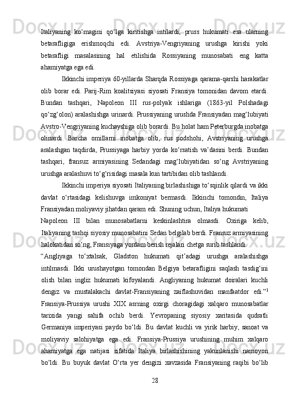 Italiyaning   ko‘magini   qo‘lga   kiritishga   intilardi;   pruss   hukumati   esa   ularning
betarafligiga   erishmoqchi   edi.   Avstriya-Vengriyaning   urushga   kirishi   yoki
betarafligi   masalasining   hal   etilishida   Rossiyaning   munosabati   eng   katta
ahamiyatga ega edi.   
Ikkinchi imperiya 60-yillarda Sharqda Rossiyaga  qarama-qarshi harakatlar
olib   borar   edi.   Parij-Rim   koalitsiyasi   siyosati   Fransiya   tomonidan   davom   etardi.
Bundan   tashqari,   Napoleon   III   rus-polyak   ishlariga   (1863-yil   Polshadagi
qo‘zg‘olon) aralashishga  urinardi. Prussiyaning  urushda Fransiyadan mag‘lubiyati
Avstro-Vengriyaning kuchayshiga olib borardi. Bu holat ham Peterburgda inobatga
olinardi.   Barcha   omillarni   inobatga   olib,   rus   podshohi,   Avstriyaning   urushga
aralashgan   taqdirda,   Prussiyaga   harbiy   yorda   ko‘rsatish   va’dasini   berdi.   Bundan
tashqari,   fransuz   armiyasining   Sedandagi   mag‘lubiyatidan   so‘ng   Avstriyaning
urushga aralashuvi to‘g‘risidagi masala kun tartibidan olib tashlandi. 
Ikkinchi imperiya siyosati Italiyaning birlashishiga to‘sqinlik qilardi va ikki
davlat   o‘rtasidagi   kelishuvga   imkoniyat   bermasdi.   Ikkinchi   tomondin,   Italiya
Fransiyadan moliyaviy jihatdan qaram edi. Shuning uchun, Italiya hukumati 
Napoleon   III   bilan   munosabatlarni   keskinlashtira   olmasdi.   Oxiriga   kelib,
Italiyaning tashqi siyosiy munosabatini Sedan belgilab berdi. Fransuz armiyasining
halokatidan so‘ng, Fransiyaga yordam berish rejalari chetga surib tashlandi. 
“Angliyaga   to‘xtalsak,   Gladston   hukumati   qit’adagi   urushga   aralashishga
intilmasdi.   Ikki   urushayotgan   tomondan   Belgiya   betarafligini   saqlash   tasdig‘ini
olish   bilan   ingliz   hukumati   kifoyalandi.   Angliyaning   hukumat   doiralari   kuchli
dengiz   va   mustalakachi   davlat-Fransiyaning   zaiflashuvidan   manfaatdor   edi.” 1
Fransiya-Prussiya   urushi   XIX   asrning   oxirgi   choragidagi   xalqaro   munosabatlar
tarixida   yangi   sahifa   ochib   berdi.   Yevropaning   siyosiy   xaritasida   qudratli
Germaniya   imperiyasi   paydo   bo‘ldi.   Bu   davlat   kuchli   va   yirik   harbiy,   sanoat   va
moliyaviy   salohiyatga   ega   edi.   Fransiya-Prussiya   urushining   muhim   xalqaro
ahamiyatga   ega   natijasi   sifatida   Italiya   birlashishining   yakunlanishi   namoyon
bo‘ldi.   Bu   buyuk   davlat   O‘rta   yer   dengizi   xavzasida   Fransiyaning   raqibi   bo‘lib
28 