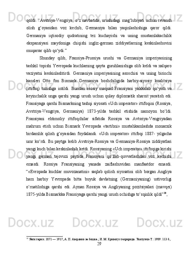 qoldi.   “Avstriya-Vengriya,   o‘z   navbatida,   urushidagi   mag‘lubiyati   uchun   revansh
olish   g‘oyasidan   voz   kechib,   Germaniya   bilan   yaqinlashishiga   qaror   qildi.
Germaniya   iqtisodiy   qudratining   tez   kuchayishi   va   uning   mustamlakachilik
ekspansiyasi   maydoniga   chiqishi   ingliz-german   ziddiyatlarning   keskinlashuvini
muqarrar qilib qo‘ydi.”
Shunday   qilib,   Fransiya-Prussiya   urushi   va   Germaniya   imperiyasining
tashkil   topishi   Yevropada   kuchlarning   qayta   guruhlanishiga   olib   keldi   va   xalqaro
vaziyatni   keskinlashtirdi.   Germaniya   imperiyasining   asoschisi   va   uning   birinchi
kansleri   Otto   fon   Bismark   Germaniya   boshchiligida   harbiy-siyosiy   koalitsiya
(ittifoq)   tuzishga   intildi.   Bundan   asosiy   maqsad   Fransiyani   yakkalab   qo‘yish   va
keyinchalik   unga  qarshi   yangi   urush   uchun   qulay  diplomatik   sharoit   yaratish   edi.
Fransiyaga qarshi Bismarkning tashqi siyosati «Uch imperator» ittifoqini (Rossiya,
Avstriya-Vengriya,   Germaniya)   1873-yilda   tashkil   etishida   namoyon   bo‘ldi.
Fransiyani   ehtimoliy   ittifoqchilar   sifatida   Rossiya   va   Avtsriya-Vengriyadan
mahrum   etish   uchun   Bismark   Yevropada   «tartibni»   mustahkamlashda   monarxik
birdamlik   qilish   g‘oyasidan   foydalandi.   «Uch   imperator»   ittifoqi   1887-   yilgacha
umr   ko‘rdi.   Bu   paytga   kelib   Avstriya-Rossiya   va   Germaniya-Rossiya   ziddiyatlari
yangi kuch bilan keskinlashib ketdi. Rossiyaning «Uch imperator» ittifoqiga kirishi
yangi   german   tajovuzi   paytida   Fransiyani   qo‘llab-quvvatlashdan   voz   kechishi
emasdi.   Rossiya   Fransiyaning   yanada   zaiflashuvidan   manfaatdor   emasdi.
“«Evropada   kuchlar   muvozanatini»   saqlab   qolish   siyosatini   olib   borgan   Angliya
ham   harbiy   Yevropada   bitta   buyuk   davlatning   (Germaniyaning)   ustivorligi
o‘rnatilishiga   qarshi   edi.   Aynan   Rossiya   va   Angliyaning   pozitsiyalari   (mavqei)
1875-yilda Bismarkka Fransiyaga qarshi yangi urush ochishga to‘sqinlik qildi” 20
,
 
20
 Янги тарих. 1871 — 1917, А. П. Авeрянов ва бошка.; И. М. Кривогуз тахририда. Укитувчи-T.: 1989. 113 б,
29 