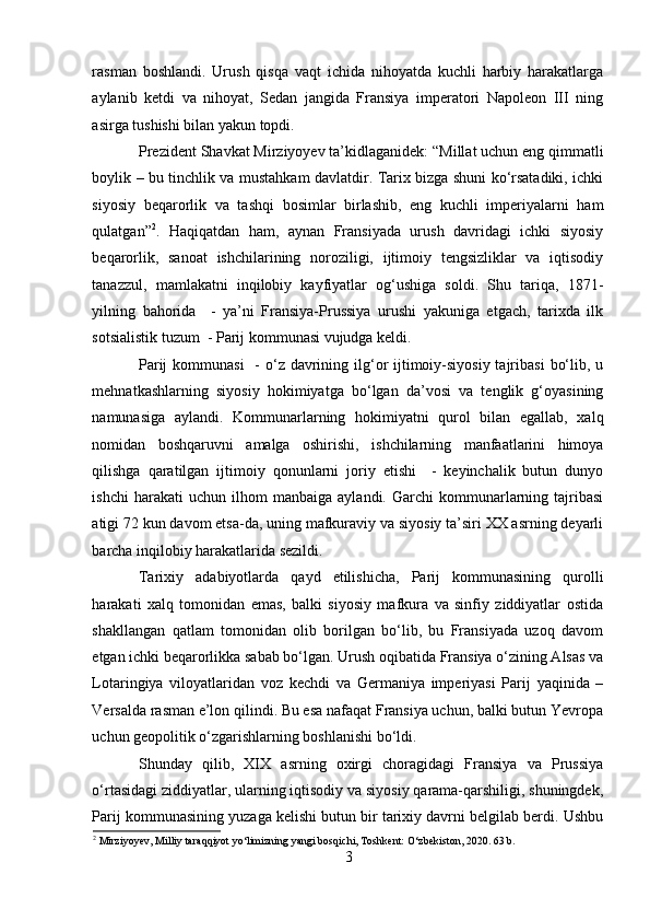 rasman   boshlandi.   Urush   qisqa   vaqt   ichida   nihoyatda   kuchli   harbiy   harakatlarga
aylanib   ketdi   va   nihoyat,   Sedan   jangida   Fransiya   imperatori   Napoleon   III   ning
asirga tushishi bilan yakun topdi.
Prezident Shavkat Mirziyoyev ta’kidlaganidek: “Millat uchun eng qimmatli
boylik – bu tinchlik va mustahkam davlatdir. Tarix bizga shuni ko‘rsatadiki, ichki
siyosiy   beqarorlik   va   tashqi   bosimlar   birlashib,   eng   kuchli   imperiyalarni   ham
qulatgan” 2
.   Haqiqatdan   ham,   aynan   Fransiyada   urush   davridagi   ichki   siyosiy
beqarorlik,   sanoat   ishchilarining   noroziligi,   ijtimoiy   tengsizliklar   va   iqtisodiy
tanazzul,   mamlakatni   inqilobiy   kayfiyatlar   og‘ushiga   soldi.   Shu   tariqa,   1871-
yilning   bahorida     -   ya’ni   Fransiya-Prussiya   urushi   yakuniga   etgach,   tarixda   ilk
sotsialistik tuzum  - Parij kommunasi vujudga keldi.
Parij  kommunasi    - o‘z davrining ilg‘or  ijtimoiy-siyosiy tajribasi  bo‘lib, u
mehnatkashlarning   siyosiy   hokimiyatga   bo‘lgan   da’vosi   va   tenglik   g‘oyasining
namunasiga   aylandi.   Kommunarlarning   hokimiyatni   qurol   bilan   egallab,   xalq
nomidan   boshqaruvni   amalga   oshirishi,   ishchilarning   manfaatlarini   himoya
qilishga   qaratilgan   ijtimoiy   qonunlarni   joriy   etishi     -   keyinchalik   butun   dunyo
ishchi   harakati   uchun   ilhom   manbaiga   aylandi.   Garchi   kommunarlarning   tajribasi
atigi 72 kun davom etsa-da, uning mafkuraviy va siyosiy ta’siri XX asrning deyarli
barcha inqilobiy harakatlarida sezildi.
Tarixiy   adabiyotlarda   qayd   etilishicha,   Parij   kommunasining   qurolli
harakati   xalq   tomonidan   emas,   balki   siyosiy   mafkura   va   sinfiy   ziddiyatlar   ostida
shakllangan   qatlam   tomonidan   olib   borilgan   bo‘lib,   bu   Fransiyada   uzoq   davom
etgan ichki beqarorlikka sabab bo‘lgan. Urush oqibatida Fransiya o‘zining Alsas va
Lotaringiya   viloyatlaridan   voz   kechdi   va   Germaniya   imperiyasi   Parij   yaqinida   –
Versalda rasman e’lon qilindi. Bu esa nafaqat Fransiya uchun, balki butun Yevropa
uchun geopolitik o‘zgarishlarning boshlanishi bo‘ldi.
Shunday   qilib,   XIX   asrning   oxirgi   choragidagi   Fransiya   va   Prussiya
o‘rtasidagi ziddiyatlar, ularning iqtisodiy va siyosiy qarama-qarshiligi, shuningdek,
Parij kommunasining yuzaga kelishi butun bir tarixiy davrni belgilab berdi. Ushbu
2
 Mirziyoyev, Milliy taraqqiyot yo‘limizning yangi bosqichi, Toshkent: O‘zbekiston, 2020. 63 b.
3 