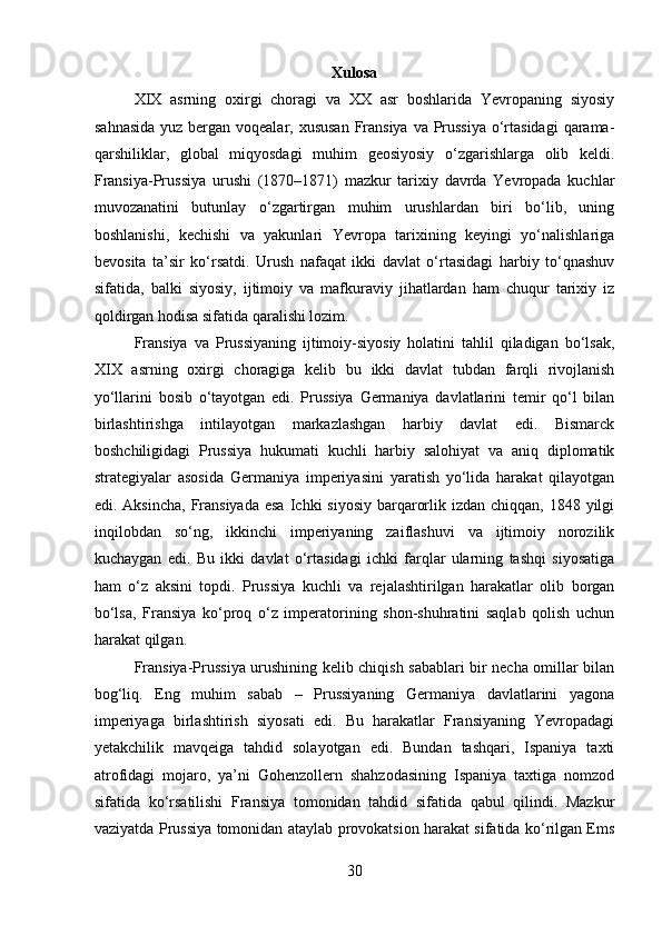 Xulosa
XIX   asrning   oxirgi   choragi   va   XX   asr   boshlarida   Yevropaning   siyosiy
sahnasida  yuz bergan voqealar, xususan  Fransiya  va Prussiya o‘rtasidagi  qarama-
qarshiliklar,   global   miqyosdagi   muhim   geosiyosiy   o‘zgarishlarga   olib   keldi.
Fransiya-Prussiya   urushi   (1870–1871)   mazkur   tarixiy   davrda   Yevropada   kuchlar
muvozanatini   butunlay   o‘zgartirgan   muhim   urushlardan   biri   bo‘lib,   uning
boshlanishi,   kechishi   va   yakunlari   Yevropa   tarixining   keyingi   yo‘nalishlariga
bevosita   ta’sir   ko‘rsatdi.   Urush   nafaqat   ikki   davlat   o‘rtasidagi   harbiy   to‘qnashuv
sifatida,   balki   siyosiy,   ijtimoiy   va   mafkuraviy   jihatlardan   ham   chuqur   tarixiy   iz
qoldirgan hodisa sifatida qaralishi lozim.
Fransiya   va   Prussiyaning   ijtimoiy-siyosiy   holatini   tahlil   qiladigan   bo‘lsak,
XIX   asrning   oxirgi   choragiga   kelib   bu   ikki   davlat   tubdan   farqli   rivojlanish
yo‘llarini   bosib   o‘tayotgan   edi.   Prussiya   Germaniya   davlatlarini   temir   qo‘l   bilan
birlashtirishga   intilayotgan   markazlashgan   harbiy   davlat   edi.   Bismarck
boshchiligidagi   Prussiya   hukumati   kuchli   harbiy   salohiyat   va   aniq   diplomatik
strategiyalar   asosida   Germaniya   imperiyasini   yaratish   yo‘lida   harakat   qilayotgan
edi. Aksincha,  Fransiyada  esa  Ichki  siyosiy barqarorlik izdan  chiqqan, 1848 yilgi
inqilobdan   so‘ng,   ikkinchi   imperiyaning   zaiflashuvi   va   ijtimoiy   norozilik
kuchaygan   edi.   Bu   ikki   davlat   o‘rtasidagi   ichki   farqlar   ularning   tashqi   siyosatiga
ham   o‘z   aksini   topdi.   Prussiya   kuchli   va   rejalashtirilgan   harakatlar   olib   borgan
bo‘lsa,   Fransiya   ko‘proq   o‘z   imperatorining   shon-shuhratini   saqlab   qolish   uchun
harakat qilgan.
Fransiya-Prussiya urushining kelib chiqish sabablari bir necha omillar bilan
bog‘liq.   Eng   muhim   sabab   –   Prussiyaning   Germaniya   davlatlarini   yagona
imperiyaga   birlashtirish   siyosati   edi.   Bu   harakatlar   Fransiyaning   Yevropadagi
yetakchilik   mavqeiga   tahdid   solayotgan   edi.   Bundan   tashqari,   Ispaniya   taxti
atrofidagi   mojaro,   ya’ni   Gohenzollern   shahzodasining   Ispaniya   taxtiga   nomzod
sifatida   ko‘rsatilishi   Fransiya   tomonidan   tahdid   sifatida   qabul   qilindi.   Mazkur
vaziyatda Prussiya tomonidan ataylab provokatsion harakat sifatida ko‘rilgan Ems
30 