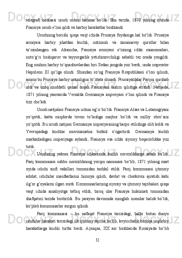 telegrafi   hodisasi   urush   uchun   bahona   bo‘ldi.   Shu   tarzda,   1870   yilning   iyulida
Fransiya urush e’lon qildi va harbiy harakatlar boshlandi.
Urushning borishi  qisqa vaqt  ichida Prussiya  foydasiga hal  bo‘ldi. Prussiya
armiyasi   harbiy   jihatdan   kuchli,   intizomli   va   zamonaviy   qurollar   bilan
ta’minlangan   edi.   Aksincha,   Fransiya   armiyasi   o‘zining   ichki   muammolari,
noto‘g‘ri   boshqaruv   va   tayyorgarlik   yetishmovchiligi   sababli   tez   orada   yengildi.
Eng muhim harbiy to‘qnashuvlardan biri Sedan jangida yuz berdi, unda imperator
Napoleon   III   qo‘lga   olindi.   Shundan   so‘ng   Fransiya   Respublikasi   e’lon   qilindi,
ammo bu Prussiya harbiy ustunligini to‘xtata olmadi. Prussiyaliklar Parijni qurshab
oldi   va   uzoq   muddatli   qamal   orqali   Fransiyani   taslim   qilishga   erishdi.   Natijada,
1871   yilning   yanvarida   Versalda   Germaniya   imperiyasi   e’lon   qilindi   va   Fransiya
tizz cho‘kdi.
Urush natijalari Fransiya uchun og‘ir bo‘ldi. Fransiya Alsas va Lotaringiyani
yo‘qotdi,   katta   miqdorda   tovon   to‘lashga   majbur   bo‘ldi   va   milliy   obro‘sini
yo‘qotdi. Bu urush natijasi Germaniya imperiyasining barpo etilishiga olib keldi va
Yevropadagi   kuchlar   muvozanatini   butkul   o‘zgartirdi.   Germaniya   kuchli
markazlashgan   imperiyaga   aylandi,   Fransiya   esa   ichki   siyosiy   beqarorlikka   yuz
tutdi.
Urushning   yakuni   Fransiya   ichkarisida   kuchli   noroziliklarga   sabab   bo‘ldi.
Parij   kommunasi   ushbu   norozilikning   yorqin   namunasi   bo‘lib,   1871   yilning   mart
oyida   ishchi   sinfi   vakillari   tomonidan   tashkil   etildi.   Parij   kommunasi   ijtimoiy
adolat,   ishchilar   manfaatlarini   himoya   qilish,   davlat   va   cherkovni   ajratish   kabi
ilg‘or g‘oyalarni ilgari surdi. Kommunarlarning siyosiy va ijtimoiy tajribalari qisqa
vaqt   ichida   amaliyotga   tatbiq   etildi,   biroq   ular   Fransiya   hukumati   tomonidan
shafqatsiz   tarzda   bostirildi.   Bu   jarayon   davomida   minglab   insonlar   halok   bo‘ldi,
ko‘plab kommunarlar surgun qilindi.
Parij   kommunasi   –   bu   nafaqat   Fransiya   tarixidagi,   balki   butun   dunyo
ishchilar harakati tarixidagi ilk ijtimoiy tajriba bo‘lib, keyinchalik boshqa inqilobiy
harakatlarga   kuchli   turtki   berdi.   Ayniqsa,   XX   asr   boshlarida   Rossiyada   bo‘lib
31 