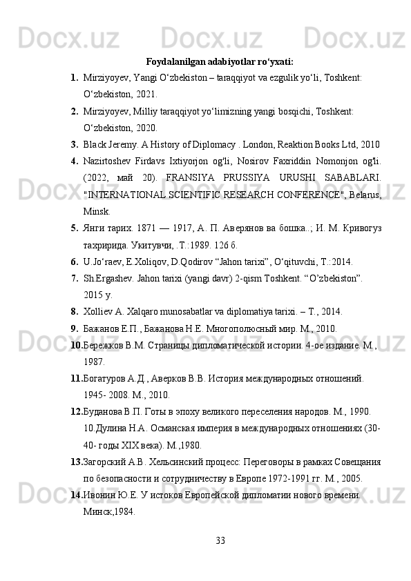 Foydalanilgan adabiyotlar ro‘yxati:
1. Mirziyoyev, Yangi O‘zbekiston – taraqqiyot va ezgulik yo‘li, Toshkent: 
O‘zbekiston, 2021.
2. Mirziyoyev, Milliy taraqqiyot yo‘limizning yangi bosqichi, Toshkent: 
O‘zbekiston, 2020.
3. Black Jeremy. A History of Diplomacy . London, Reaktion Books Ltd, 2010
4. Nazirtoshev   Firdavs   Ixtiyorjon   og'li,   Nosirov   Faxriddin   Nomonjon   og'li.
(2022,   май   20).   FRANSIYA   PRUSSIYA   URUSHI   SABABLARI.
"INTERNATIONAL SCIENTIFIC RESEARCH CONFERENCE", Belarus,
Minsk.
5. Янги тарих.  1871 — 1917, А. П. Ав e рянов ва бошк a ..;  И. М. Кривогуз
тахририда.  Укитувчи, .Т.:1989. 126 б.
6. U.Jo‘raev, E.Xoliqov, D.Qodirov “Jahon tarixi”, O‘qituvchi, T.:2014.
7. Sh.Ergashev. Jahon tarixi (yangi davr) 2-qism Toshkent. “O’zbekiston”. 
2015 y. 
8. Xolliev A. Xalqaro munosabatlar va diplomatiya tarixi. –  Т ., 2014. 
9. Бажанов Е.П., Бажанова Н.Е. Многополюсный мир. М., 2010. 
10. Бережков В.М. Страницы дипломатической истории. 4-ое издание. М., 
1987. 
11. Богатуров А.Д., Аверков В.В. История междунар3ных отношений. 
1945- 2008. М., 2010. 
12. Буданова В.П. Готы в эпоху великого переселения нар3ов. М., 1990. 
10.Дулина Н.А. Османская империя в междунар3ных отношениях (30-
40- г3ы XIX века). М.,1980. 
13. Загорский А.В. Хельсинский процесс: Переговоры в рамках Совещания
по безопасности и сотрудничеству в Европе 1972-1991 гг. М., 2005. 
14. Ивонин Ю.Е. У истоков Европейской дипломатии нового времени. 
Минск,1984. 
33 