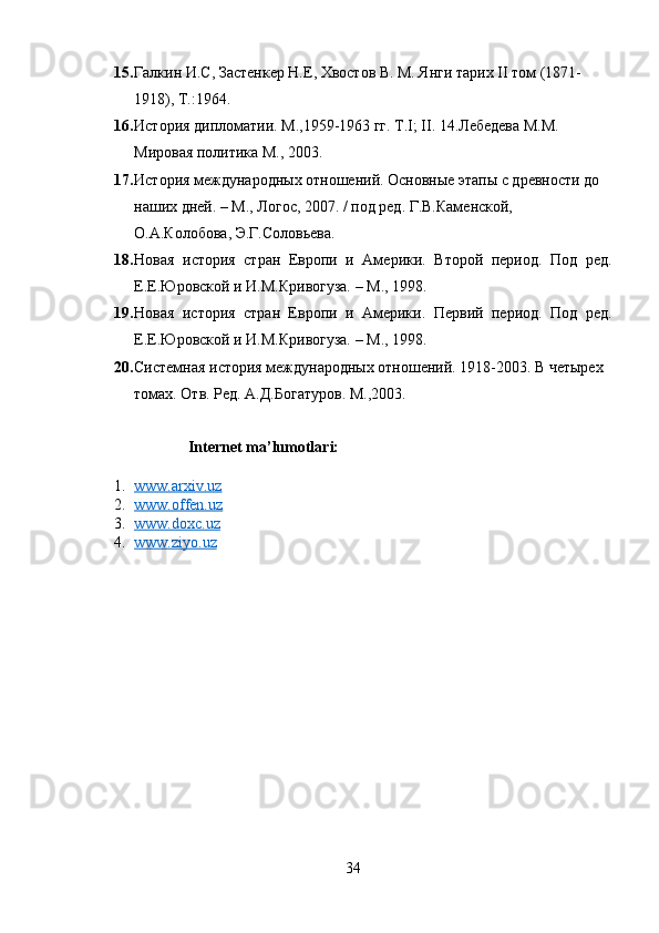 15. Галкин И.С, Застенкер Н.Е, Хвостов В. М. Янги тарих II том (1871-
1918), Т.:1964.
16. История дипломатии. М.,1959-1963 гг. T.I; II. 14.Лебедева М.М. 
Мировая политика М., 2003.
17. История междунар3ных отношений. Основные этапы с древности до 
наших дней. – М., Логос, 2007. / п3 ред. Г.В.Каменской, 
О.А.Колобова, Э.Г.Соловьева. 
18. Новая   история   стран   Европи   и   Амeрики.   Второй   пeри3.   П3   рeд.
Е.Е.Юровской и И.М.Кривогуза. – М., 1998. 
19. Новая   история   стран   Европи   и   Амeрики.   Пeрвий   пeри3.   П3   рeд.
Е.Е.Юровской и И.М.Кривогуза. – М., 1998. 
20. Системная история междунар3ных отношений. 1918-2003. В четырех 
томах. Отв. Ред. А.Д.Богатуров. М.,2003.
            Internet ma’lumotlari: 
1. www.arxiv.uz     
2. www.offen.uz   
3. www.doxc.uz   
4. www.ziyo.uz     
 
 
 
 
 
 
 
 
 
 
34 
