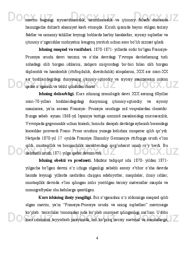 mavzu   bugungi   siyosatshunoslik,   tarixshunoslik   va   ijtimoiy   falsafa   doirasida
hanuzgacha dolzarb ahamiyat  kasb etmoqda. Kirish qismida bayon etilgan tarixiy
faktlar va umumiy tahlillar keyingi boblarda harbiy harakatlar, siyosiy oqibatlar va
ijtimoiy o‘zgarishlar mohiyatini kengroq yoritish uchun asos bo‘lib xizmat qiladi.
Ishning maqsad va vazifalari.  1870-1871- yillarda sodir bo‘lgan Fransiya-
Prussiya   urushi   davri   tarixini   va   o‘sha   davrdagi   Yevropa   davlatlarning   turli
sohadagi   olib   borgan   ishlarini,   xalqaro   miqyosdagi   bir-biri   bilan   olib   borgan
diplomtik   va   hamkorlik   (ittifoqchilik,   sherikchilik)   aloqalarini,   XIX   asr   oxiri-XX
asr   boshlaridagidagi   dunyoning   ijtimoiy-iqtisodiy   va   siyosiy   manzarasini   imkon
qadar o‘rganish va tahlil qilishdan iborat. 
Ishning   dolzarbligi.   Kurs   ishining   xronologik   davri   XIX   asrning   60yillar
oxiri-70-yillari   boshlaridagidagi   dunyoning   ijtimoiy-iqtisodiy   va   siyosiy
manzarasi,   ya’ni   asosan   Fransiya-   Prussiya   urushiga   oid   voqealardan   iboratdir.
Bunga sabab: aynan 1868-yil Ispaniya taxtiga nomzod masalasidagi  murosasizlik,
Yevropada gegemonlik uchun kurash, birinchi darajali davlatga aylanish borasidagi
kurashlar   pirovardi   Frans-   Pruss   urushini   yuzaga   kelishini   muqarrar   qilib   qo’ydi.
Natijada   1870-yil   17   -iyulda   Fransiya   Shimoliy   Germaniya   ittifoqiga   urush   e’lon
qildi,   mustaqillik   va   bosqinchilik   xarakteridagi   qirg’inbarot   urush   ro’y   berdi.   Bu
dahshatli urush 1871-yilga qadar davom etdi.  
Ishning   obekti   va   predmeti.   Mazkur   tadqiqot   ishi   1870-   yildan   1871-
yilgacha   bo‘lgan   davrni   o‘z   ichiga   olganligi   sababli   asosiy   e’tibor   o‘sha   davrda
hamda   keyingi   yillarda   nashrdan   chiqqan   adabiyotlar,   maqolalar,   ilmiy   ishlar;
mustaqillik   davrida   e’lon   qilingan   xolis   yoritilgan   tarixiy   materiallar   maqola   va
monografiyalar shu kabilarga qaratilgan. 
Kurs ishining ilmiy yangiligi.  Biz o‘rganishni o‘z oldimizga maqsad qilib
olgan   mavzu,   ya’ni   “Fransiya-Prussiya   urushi   va   uning   oqibatlari”   mavzusiga
ko‘plab   tarixchilar tomonidan juda ko‘plab murojaat  qilinganligi ma’lum. Ushbu
kurs   ishimizni   tayyorlash   jarayonida,  biz   ko‘proq   tarixiy   material   va  manbalarga,
4 
