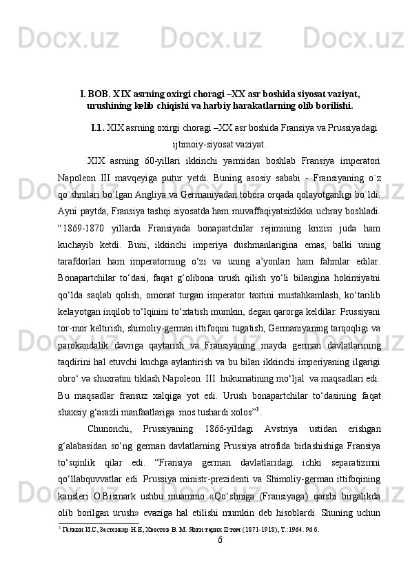 I. BOB. XIX asrning oxirgi choragi –XX asr boshida siyosat vaziyat,
urushining kelib chiqishi va harbiy harakatlarning olib borilishi.
I.1.  XIX asrning oxirgi choragi –XX asr boshida Fransiya va Prussiyadagi
ijtimoiy-siyosat vaziyat.
XIX   asrning   60-yillari   ikkinchi   yarmidan   boshlab   Fransiya   imperatori
Napoleon   III   mavqeyiga   putur   yetdi.   Buning   asosiy   sababi   -   Fransiyaning   o`z
qo`shnilari bo`lgan Angliya va Germaniyadan tobora orqada qolayotganligi bo`ldi.
Ayni paytda, Fransiya tashqi siyosatda ham muvaffaqiyatsizlikka uchray boshladi.
“1869-1870   yillarda   Fransiyada   bonapartchilar   rejimining   krizisi   juda   ham
kuchayib   ketdi.   Buni,   ikkinchi   imperiya   dushmanlarigina   emas,   balki   uning
tarafdorlari   ham   imperatorning   o‘zi   va   uning   a’yonlari   ham   fahmlar   edilar.
Bonapartchilar   to‘dasi,   faqat   g‘olibona   urush   qilish   yo‘li   bilangina   hokimiyatni
qo‘lda   saqlab   qolish,   omonat   turgan   imperator   taxtini   mustahkamlash,   ko‘tarilib
kelayotgan inqilob to‘lqinini to‘xtatish mumkin, degan qarorga keldilar. Prussiyani
tor-mor keltirish, shimoliy-german ittifoqini tugatish, Germaniyaning tarqoqligi va
parokandalik   davriga   qaytarish   va   Fransiyaning   mayda   german   davlatlarining
taqdirini hal etuvchi kuchga aylantirish va bu bilan ikkinchi imperiyaning ilgarigi
obro‘ va shuxratini tiklash Napoleon  III  hukumatining mo‘ljal  va maqsadlari edi.
Bu   maqsadlar   fransuz   xalqiga   yot   edi.   Urush   bonapartchilar   to‘dasining   faqat
shaxsiy g‘arazli manfaatlariga  mos tushardi xolos” 3
.
Chunonchi,   Prussiyaning   1866-yildagi   Avstriya   ustidan   erishgan
g‘alabasidan   so‘ng   german   davlatlarning   Prussiya   atrofida   birlashishiga   Fransiya
to‘sqinlik   qilar   edi.   “Fransiya   german   davlatlaridagi   ichki   separatizmni
qo‘llabquvvatlar   edi.   Prussiya   ministr-prezidenti   va   Shimoliy-german   ittifoqining
kansleri   O.Bismark   ushbu   muammo   «Qo‘shniga   (Fransiyaga)   qarshi   birgalikda
olib   borilgan   urush»   evaziga   hal   etilishi   mumkin   deb   hisoblardi.   Shuning   uchun
3
 Галкин И.С, Застенкер Н.Е, Хвостов В. М. Янги тарих II том (1871-1918), Т.:1964.  96  б .
6 
