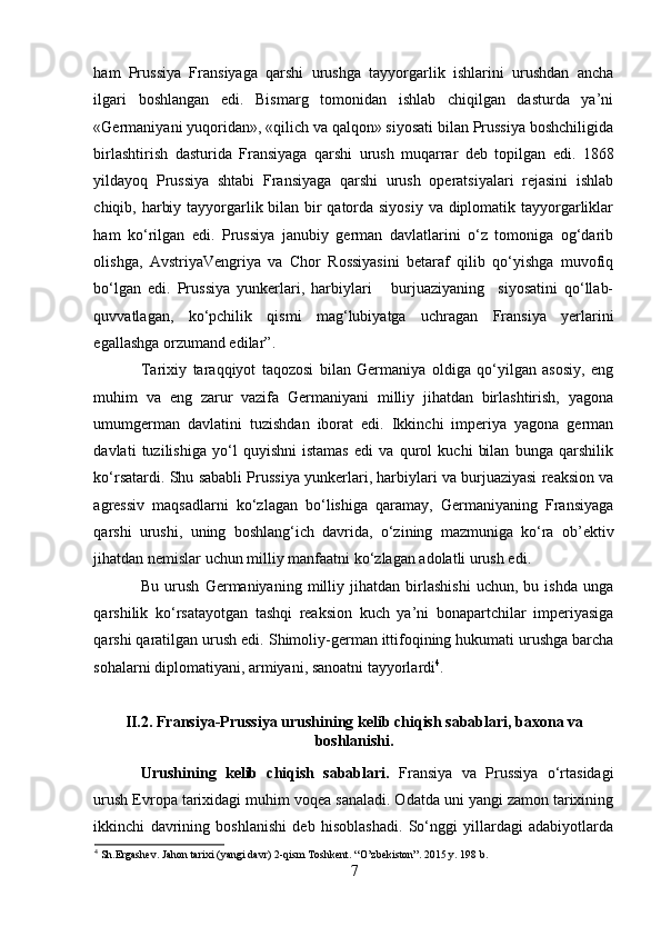 ham   Prussiya   Fransiyaga   qarshi   urushga   tayyorgarlik   ishlarini   urushdan   ancha
ilgari   boshlangan   edi.   Bismarg   tomonidan   ishlab   chiqilgan   dasturda   ya’ni
«Germaniyani yuqoridan», «qilich va qalqon» siyosati bilan Prussiya boshchiligida
birlashtirish   dasturida   Fransiyaga   qarshi   urush   muqarrar   deb   topilgan   edi.   1868
yildayoq   Prussiya   shtabi   Fransiyaga   qarshi   urush   operatsiyalari   rejasini   ishlab
chiqib, harbiy tayyorgarlik bilan bir  qatorda siyosiy va diplomatik tayyorgarliklar
ham   ko‘rilgan   edi.   Prussiya   janubiy   german   davlatlarini   o‘z   tomoniga   og‘darib
olishga,   AvstriyaVengriya   va   Chor   Rossiyasini   betaraf   qilib   qo‘yishga   muvofiq
bo‘lgan   edi.   Prussiya   yunkerlari,   harbiylari       burjuaziyaning     siyosatini   qo‘llab-
quvvatlagan,   ko‘pchilik   qismi   mag‘lubiyatga   uchragan   Fransiya   yerlarini
egallashga orzumand edilar” .
Tarixiy   taraqqiyot   taqozosi   bilan   Germaniya   oldiga   qo‘yilgan   asosiy,   eng
muhim   va   eng   zarur   vazifa   Germaniyani   milliy   jihatdan   birlashtirish,   yagona
umumgerman   davlatini   tuzishdan   iborat   edi.   Ikkinchi   imperiya   yagona   german
davlati   tuzilishiga   yo‘l   quyishni   istamas   edi   va   qurol   kuchi   bilan   bunga   qarshilik
ko‘rsatardi. Shu sababli Prussiya yunkerlari, harbiylari va burjuaziyasi reaksion va
agressiv   maqsadlarni   ko‘zlagan   bo‘lishiga   qaramay,   Germaniyaning   Fransiyaga
qarshi   urushi,   uning   boshlang‘ich   davrida,   o‘zining   mazmuniga   ko‘ra   ob’ektiv
jihatdan nemislar uchun milliy manfaatni ko‘zlagan adolatli urush edi. 
Bu   urush   Germaniyaning   milliy   jihatdan   birlashishi   uchun,   bu   ishda   unga
qarshilik   ko‘rsatayotgan   tashqi   reaksion   kuch   ya’ni   bonapartchilar   imperiyasiga
qarshi qaratilgan urush edi.  Shimoliy-german ittifoqining hukumati urushga barcha
sohalarni diplomatiyani, armiyani, sanoatni tayyorlardi 4
. 
 
II.2. Fransiya-Prussiya urushining kelib chiqish sabablari, baxona va
boshlanishi.
Urushining   kelib   chiqish   sabablari.   Fransiya   va   Prussiya   o‘rtasidagi
urush Evropa tarixidagi muhim voqea sanaladi. Odatda uni yangi zamon tarixining
ikkinchi   davrining   boshlanishi   deb   hisoblashadi.   So‘nggi   yillardagi   adabiyotlarda
4
 Sh.Ergashev. Jahon tarixi (yangi davr) 2-qism Toshkent. “O’zbekiston”. 2015 y. 198 b.
7 