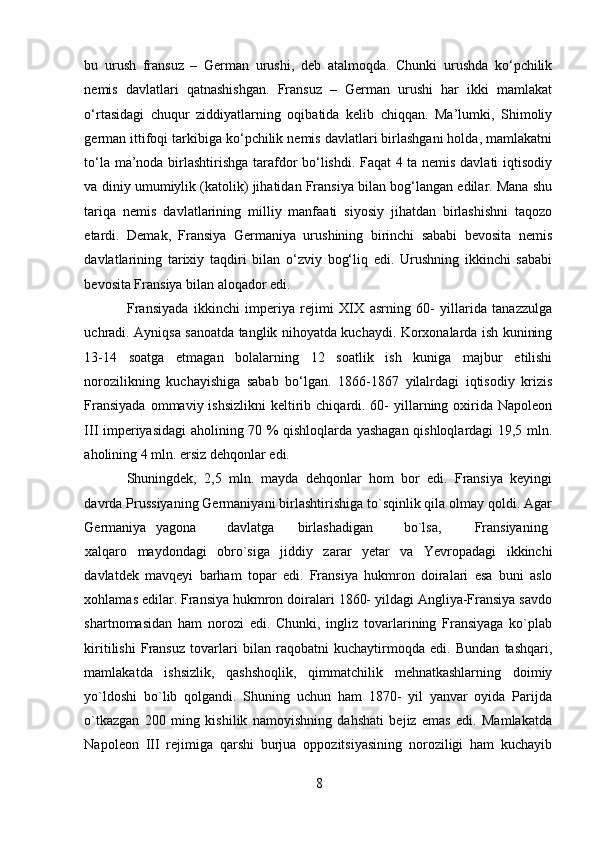 bu   urush   fransuz   –   German   urushi,   deb   atalmoqda.   Chunki   urushda   ko‘pchilik
nemis   davlatlari   qatnashishgan.   Fransuz   –   German   urushi   har   ikki   mamlakat
o‘rtasidagi   chuqur   ziddiyatlarning   oqibatida   kelib   chiqqan.   Ma’lumki,   Shimoliy
german ittifoqi tarkibiga ko‘pchilik nemis davlatlari birlashgani holda, mamlakatni
to‘la ma’noda birlashtirishga tarafdor bo‘lishdi. Faqat 4 ta nemis davlati iqtisodiy
va diniy umumiylik (katolik) jihatidan Fransiya bilan bog‘langan edilar. Mana shu
tariqa   nemis   davlatlarining   milliy   manfaati   siyosiy   jihatdan   birlashishni   taqozo
etardi.   Demak,   Fransiya   Germaniya   urushining   birinchi   sababi   bevosita   nemis
davlatlarining   tarixiy   taqdiri   bilan   o‘zviy   bog‘liq   edi.   Urushning   ikkinchi   sababi
bevosita Fransiya bilan aloqador edi. 
Fransiyada   ikkinchi   imperiya   rejimi   XIX   asrning   60-   yillarida   tanazzulga
uchradi. Ayniqsa sanoatda tanglik nihoyatda kuchaydi. Korxonalarda ish kunining
13-14   soatga   etmagan   bolalarning   12   soatlik   ish   kuniga   majbur   etilishi
norozilikning   kuchayishiga   sabab   bo‘lgan.   1866-1867   yilalrdagi   iqtisodiy   krizis
Fransiyada   ommaviy  ishsizlikni  keltirib chiqardi. 60-   yillarning oxirida  Napoleon
III imperiyasidagi aholining 70 % qishloqlarda yashagan qishloqlardagi 19,5 mln.
aholining 4 mln. ersiz dehqonlar edi. 
Shuningdek,   2,5   mln.   mayda   dehqonlar   hom   bor   edi.   Fransiya   keyingi
davrda Prussiyaning Germaniyani birlashtirishiga to`sqinlik qila olmay qoldi. Agar
Germaniya  yagona  davlatga  birlashadigan  bo`lsa,  Fransiyaning  
xalqaro   maydondagi   obro`siga   jiddiy   zarar   yetar   va   Yevropadagi   ikkinchi
davlatdek   mavqeyi   barham   topar   edi.   Fransiya   hukmron   doiralari   esa   buni   aslo
xohlamas edilar. Fransiya hukmron doiralari 1860- yildagi Angliya-Fransiya savdo
shartnomasidan   ham   norozi   edi.   Chunki,   ingliz   tovarlarining   Fransiyaga   ko`plab
kiritilishi   Fransuz   tovarlari   bilan   raqobatni   kuchaytirmoqda   edi.   Bundan   tashqari,
mamlakatda   ishsizlik,   qashshoqlik,   qimmatchilik   mehnatkashlarning   doimiy
yo`ldoshi   bo`lib   qolgandi.   Shuning   uchun   ham   1870-   yil   yanvar   oyida   Parijda
o`tkazgan   200   ming   kishilik   namoyishning   dahshati   bejiz   emas   edi.   Mamlakatda
Napoleon   III   rejimiga   qarshi   burjua   oppozitsiyasining   noroziligi   ham   kuchayib
8 