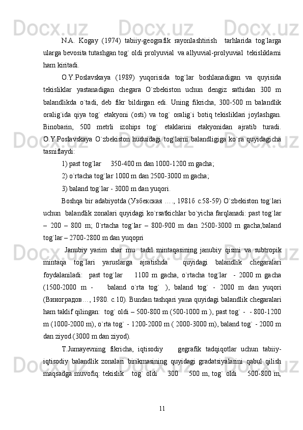 N.A.   Kogay   (1974)   tabiiy-geografik   rayonlashtirish     tarhlarida   tog`larga
ularga bevosita tutashgan tog` oldi prolyuvial  va allyuvial-prolyuvial  tekisliklarni
ham kiritadi.
O.Y.Poslavskaya   (1989)   yuqorisida   tog`lar   boshlanadigan   va   quyisida
tekisliklar   yastanadigan   chegara   O`zbekiston   uchun   dengiz   sathidan   300   m
balandlikda   o`tadi,   deb   fikr   bildirgan   edi.   Uning   fikricha,   300-500   m   balandlik
oralig`ida   qiya   tog`   etakyoni   (osti)   va   tog`   oralig`i   botiq   tekisliklari   joylashgan.
Binobarin,   500   metrli   izohips   tog`   etaklarini   etakyonidan   ajratib   turadi.
O.Y.Poslavskaya   O`zbekiston   huduidagi   tog`larni   balandligiga   ko`ra   quyidagicha
tasniflaydi:
1) past tog`lar   350-400 m dan 1000-1200 m gacha;
2) o`rtacha tog`lar 1000 m dan 2500-3000 m gacha; 
3) baland tog`lar - 3000 m dan yuqori.
Boshqa bir adabiyotda ( Узбекская   …., 1981 б   с .58-59)   O`zbekiston tog`lari
uchun   balandlik zonalari quyidagi ko`rsatkichlar bo`yicha farqlanadi: past tog`lar
–   200   –   800   m;   0`rtacha   tog`lar   –   800-900   m   dan   2500-3000   m   gacha;baland
tog`lar – 2700-2800 m dan yuqopri
  Janubiy   yarim   shar   mu tadil   mintaqasining   janubiy   qismi   va   subtropik	

mintaqa   tog`lari   yaruslarga   ajratishda     quyidagi   balandlik   chegaralari
foydalaniladi:     past   tog`lar     1100   m   gacha,   o`rtacha   tog`lar     -   2000   m   gacha	

(1500-2000   m   -     baland   o`rta   tog` ),   baland   tog`   -   2000   m   dan   yuqori	
 
( Виноградов …, 1980.  с .10). Bundan tashqari yana quyidagi balandlik chegaralari
ham taklif qilingan:  tog` oldi – 500-800 m (500-1000 m ), past tog` -  - 800-1200
m (1000-2000 m), o`rta tog` - 1200-2000 m ( 2000-3000 m), baland tog` - 2000 m
dan ziyod (3000 m dan ziyod).
T.Jumayevning   fikricha,   iqtisodiy     gegrafik   tadqiqotlar   uchun   tabiiy-	

iqtisodiy   balandlik   zonalari   birikmasining   quyidagi   gradatsiyalarini   qabul   qilish
maqsadga muvofiq: tekislik  tog`  oldi   300   500 m, tog`  oldi    500-800 m,	
   
11 